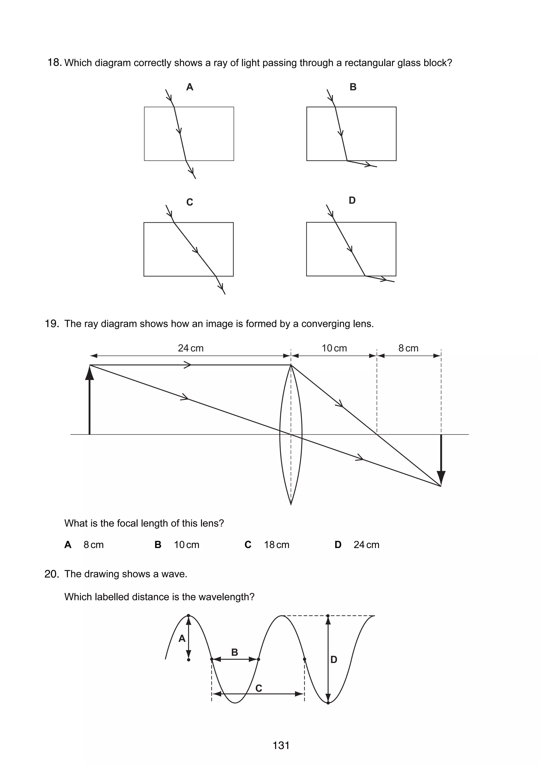 10

18.
22 Which diagram correctly shows a ray of light passing through a rectangular glass block?
A

B

C

D

23
19. The ray diagram shows how an image is formed by a converging lens.
9

24 cm

10 cm

8 cm

19 The diagram shows a block of ice placed in a warm room.
At which point is the temperature the lo w e st?
$
!
clamp

ice

table

"

#

What is the focal length of this lens?
A

8 cm

B

10 cm

C

18 cm

D

20
20. The drawing shows a wave.
Which labelled distance is the wavelength?

A
B

D
C

21 Radio waves are received at a house at the bottom of a hill.

© UCLES 2005

0625/01/M/J/05

131

24 cm

 
