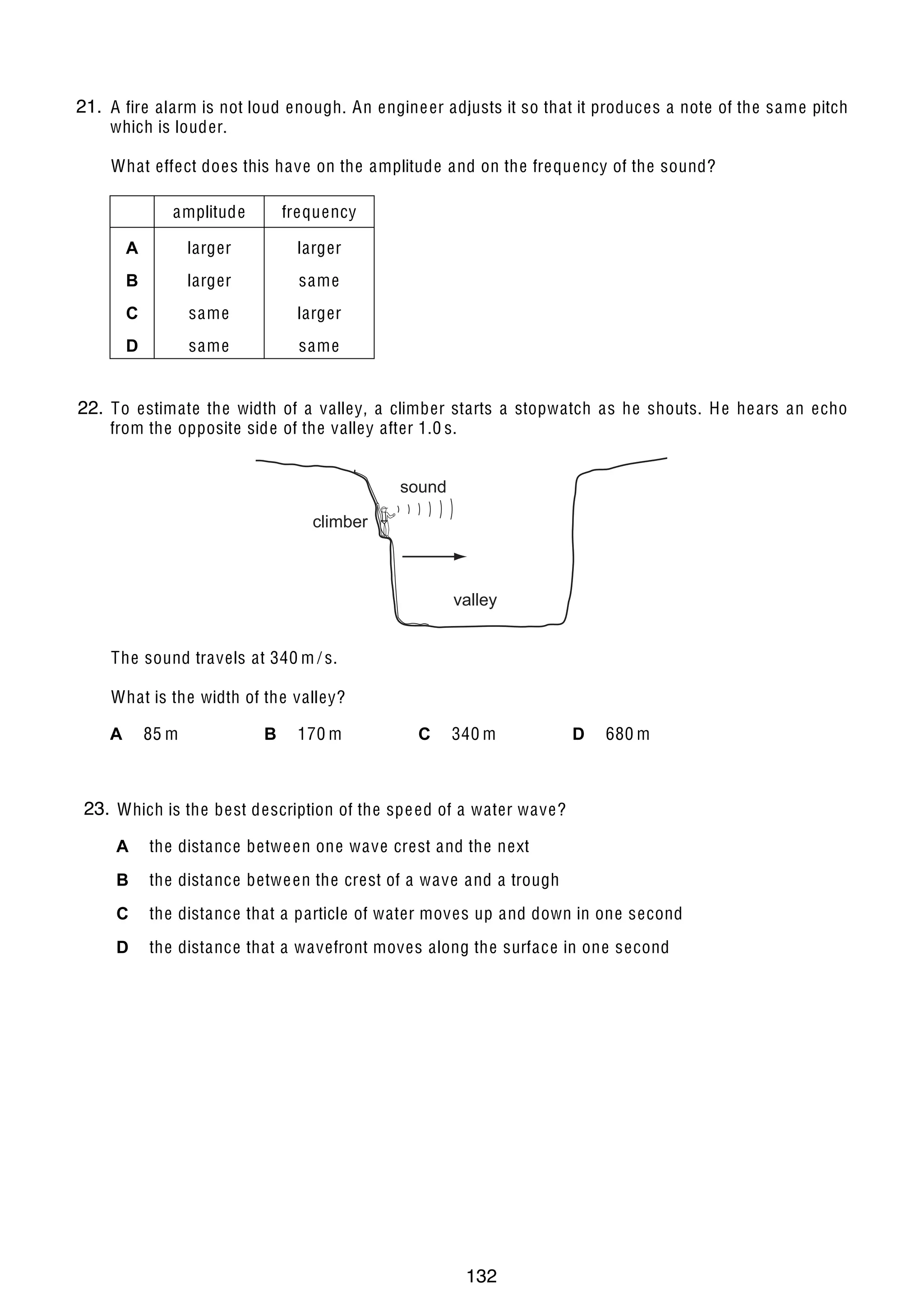 11

21. A fire alarm is not loud enough. An engine er adjusts it so that it produces a note of the same pitch
24
which is louder.

What effect does this have on the amplitude and on the frequency of the sound?
amplitude

frequency

A

larger

larger

B

larger

same

C

same

larger

8

19 Two plastic cups are placed one inside the other. Hot water is poured into the inner cup and a lid
D
same
same
is put on top as shown.
lid
22.
25 To estimate the width of a valley, a climber starts a stopwatch as he shouts. H e he ars an echo
from the opposite side of the valley after 1.0 s.
small spacer
small air gap

sound

hot water

climber

Which statement is correct?

bench

valley

A H e at travels at 340 m s.
The soundloss by radiation /is prevented by the small air gap.
B No he at passes through the sides of either cup.
What is the width of the valley?
C The bench is he ated by convection from the bottom of the outer cup.
B 170 m
C 340 m
D 680 m
A 85 m
D The lid is used to reduce he at loss by convection.
26 Which material is used for the core of an electromagnet?
23.
20 Which is the best description of the spe ed of a water wave?
A aluminium
A the distance betwe en one wave crest and the next
B copper
B the distance betwe en the crest of a wave and a trough
C iron
C the distance that a particle of water moves up and down in one second
D ste el
D the distance that a wavefront moves along the surface in one second

© UCLES 2005

0625/01/M/J/05

132

[Turn over

 