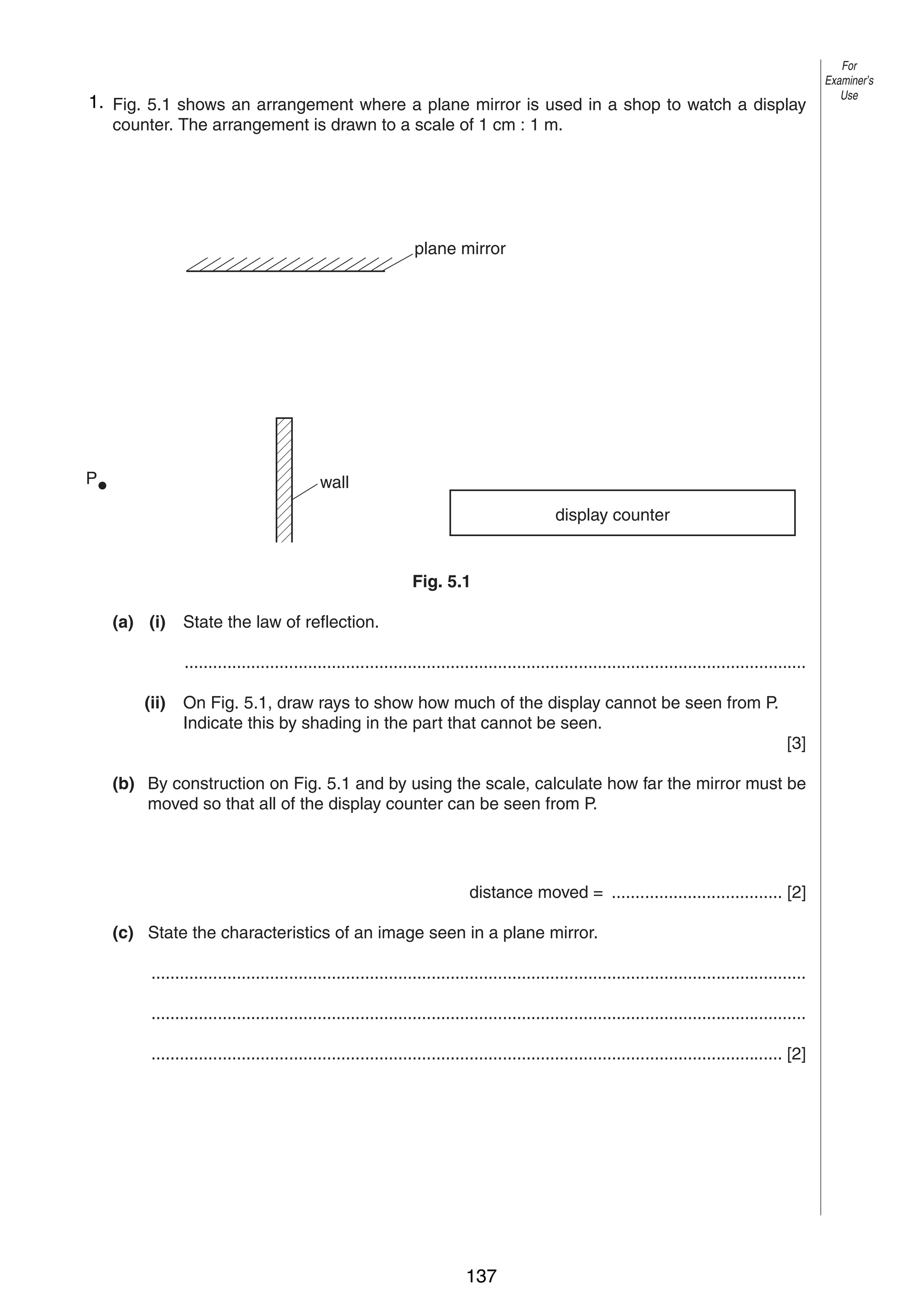 7
5 1. Fig. 5.1 shows an arrangement where a plane mirror is used in a shop to watch a display
counter. The arrangement is drawn to a scale of 1 cm : 1 m.

For
Examiner’s
Use

plane mirror

P

wall
display counter

Fig. 5.1
(a) (i)

State the law of reflection.
...................................................................................................................................

(ii)

On Fig. 5.1, draw rays to show how much of the display cannot be seen from P.
Indicate this by shading in the part that cannot be seen.
[3]

(b) By construction on Fig. 5.1 and by using the scale, calculate how far the mirror must be
moved so that all of the display counter can be seen from P.

distance moved = .................................... [2]
(c) State the characteristics of an image seen in a plane mirror.
..........................................................................................................................................
..........................................................................................................................................
..................................................................................................................................... [2]

0625/3/M/J/02

137

[Turn over

 