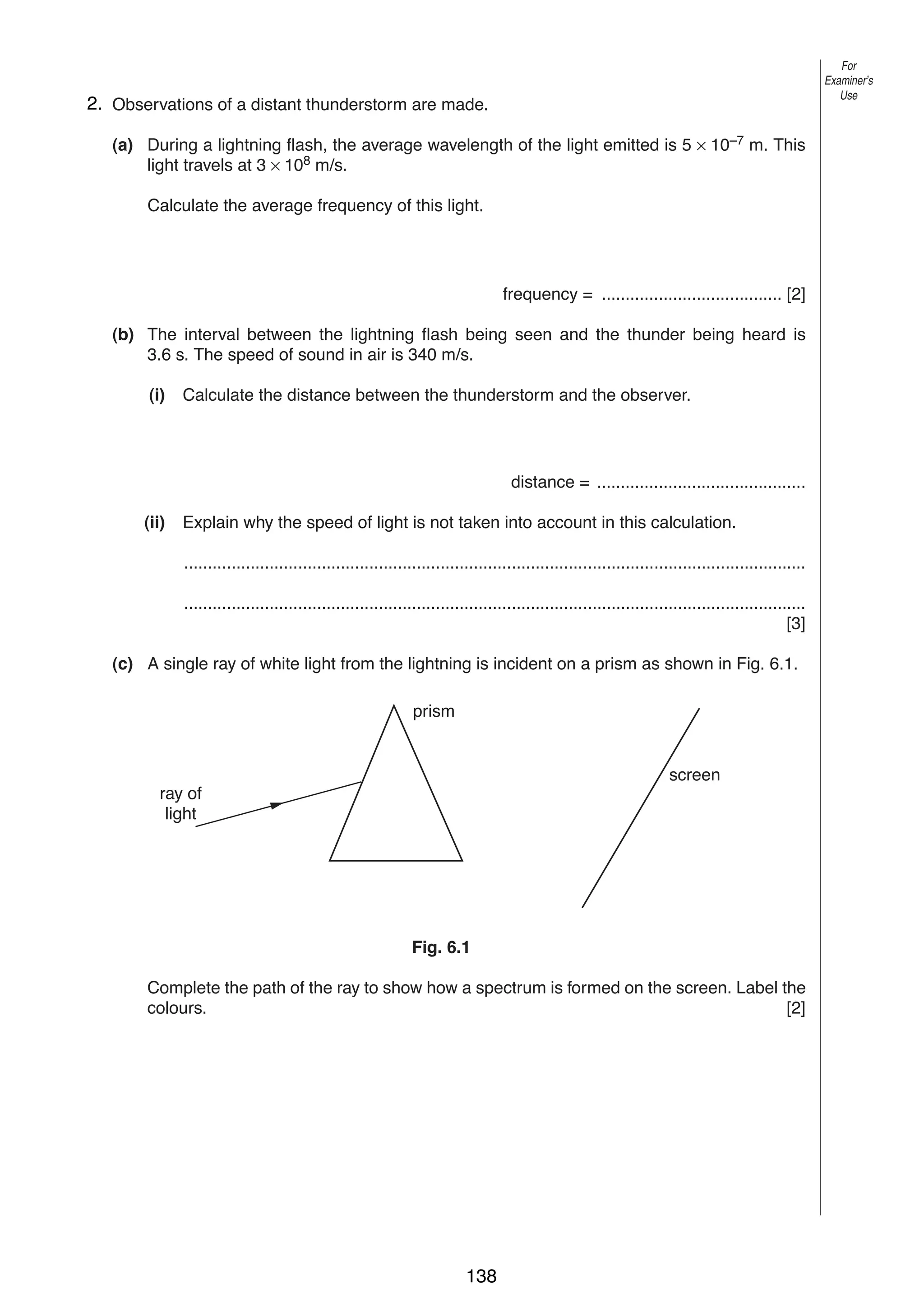 For
Examiner’s
Use

8
62. Observations of a distant thunderstorm are made.
(a) During a lightning flash, the average wavelength of the light emitted is 5 × 10–7 m. This
light travels at 3 × 108 m/s.
Calculate the average frequency of this light.

frequency = ...................................... [2]
(b) The interval between the lightning flash being seen and the thunder being heard is
3.6 s. The speed of sound in air is 340 m/s.
(i)

Calculate the distance between the thunderstorm and the observer.

distance = ............................................
(ii)

Explain why the speed of light is not taken into account in this calculation.
...................................................................................................................................
...................................................................................................................................
[3]

(c) A single ray of white light from the lightning is incident on a prism as shown in Fig. 6.1.
prism

screen
ray of
light

Fig. 6.1
Complete the path of the ray to show how a spectrum is formed on the screen. Label the
colours.
[2]

0625/3/M/J/02

138

 