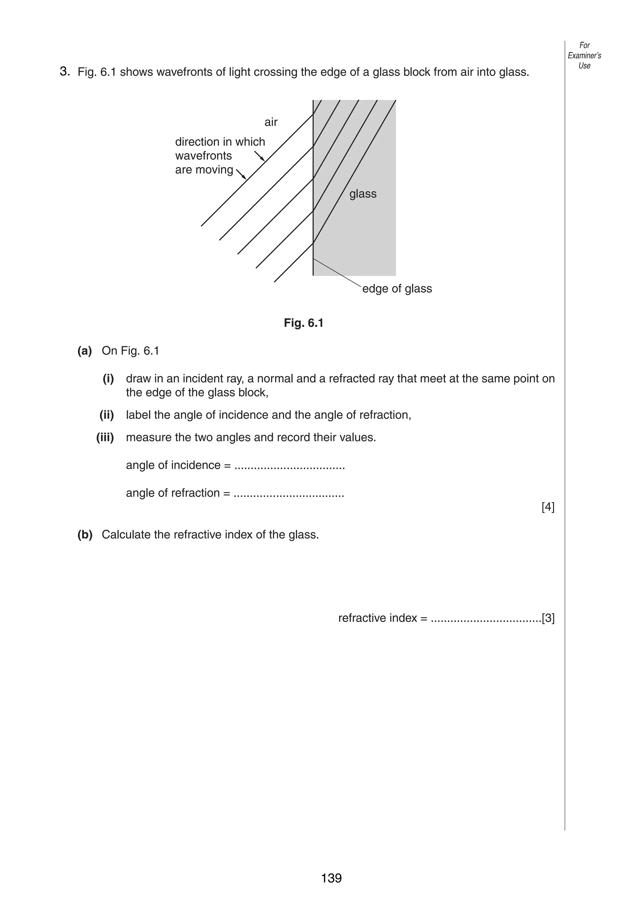 7

For
Examiner’s
Use

63. Fig. 6.1 shows wavefronts of light crossing the edge of a glass block from air into glass.

air
direction in which
wavefronts
are moving
glass

edge of glass
Fig. 6.1
(a) On Fig. 6.1
(i)

draw in an incident ray, a normal and a refracted ray that meet at the same point on
the edge of the glass block,

(ii)

label the angle of incidence and the angle of refraction,

(iii)

measure the two angles and record their values.
angle of incidence = ..................................
angle of refraction = ..................................
[4]

(b) Calculate the refractive index of the glass.

refractive index = ..................................[3]

0625/3/M/J/03

139

[Turn over

 