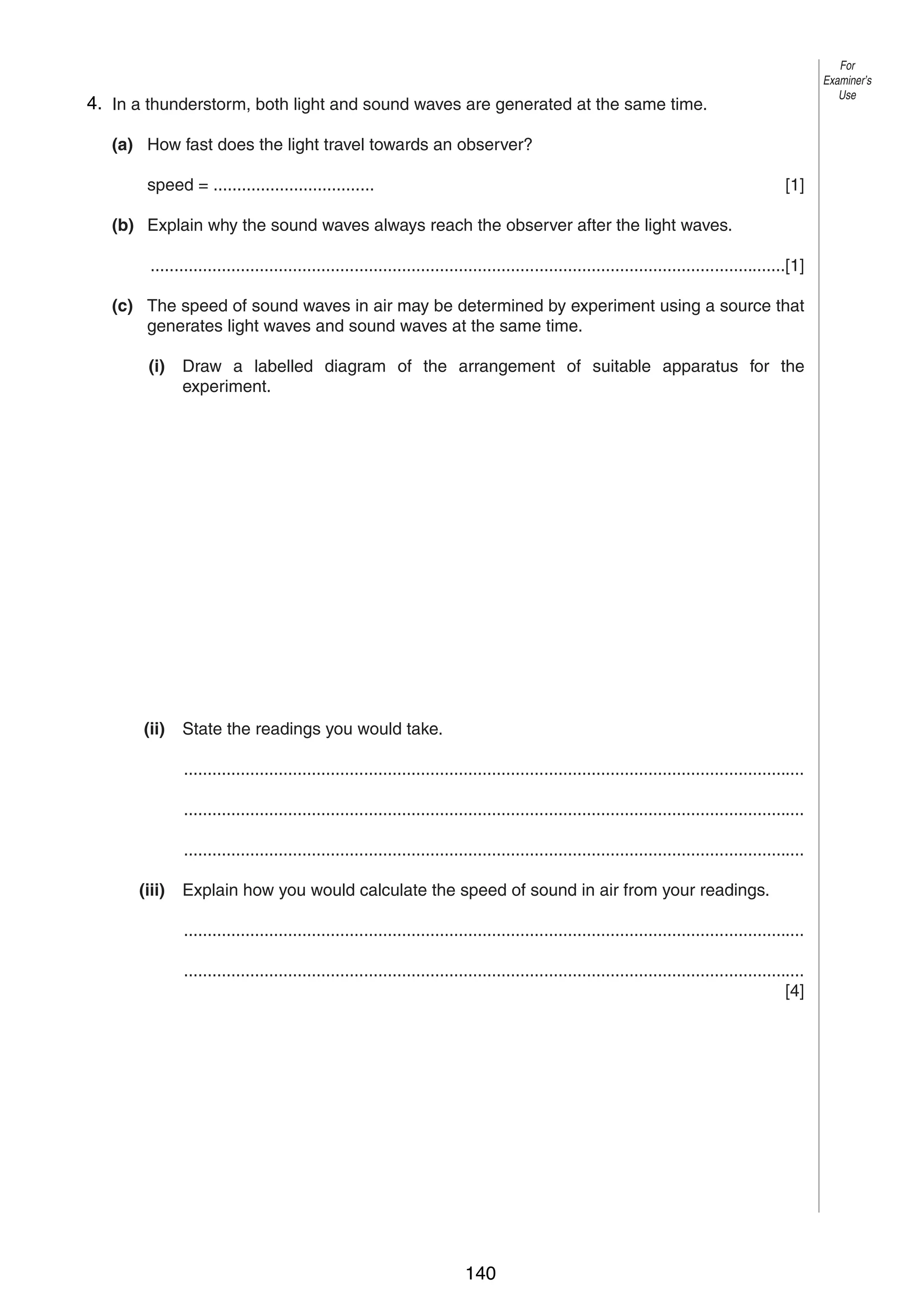 8

For
Examiner’s
Use

74. In a thunderstorm, both light and sound waves are generated at the same time.
(a) How fast does the light travel towards an observer?
speed = ..................................

[1]

(b) Explain why the sound waves always reach the observer after the light waves.
......................................................................................................................................[1]
(c) The speed of sound waves in air may be determined by experiment using a source that
generates light waves and sound waves at the same time.
(i)

Draw a labelled diagram of the arrangement of suitable apparatus for the
experiment.

(ii)

State the readings you would take.
...................................................................................................................................
...................................................................................................................................
...................................................................................................................................

(iii)

Explain how you would calculate the speed of sound in air from your readings.
...................................................................................................................................
...................................................................................................................................
[4]

0625/3/M/J/03

140

 