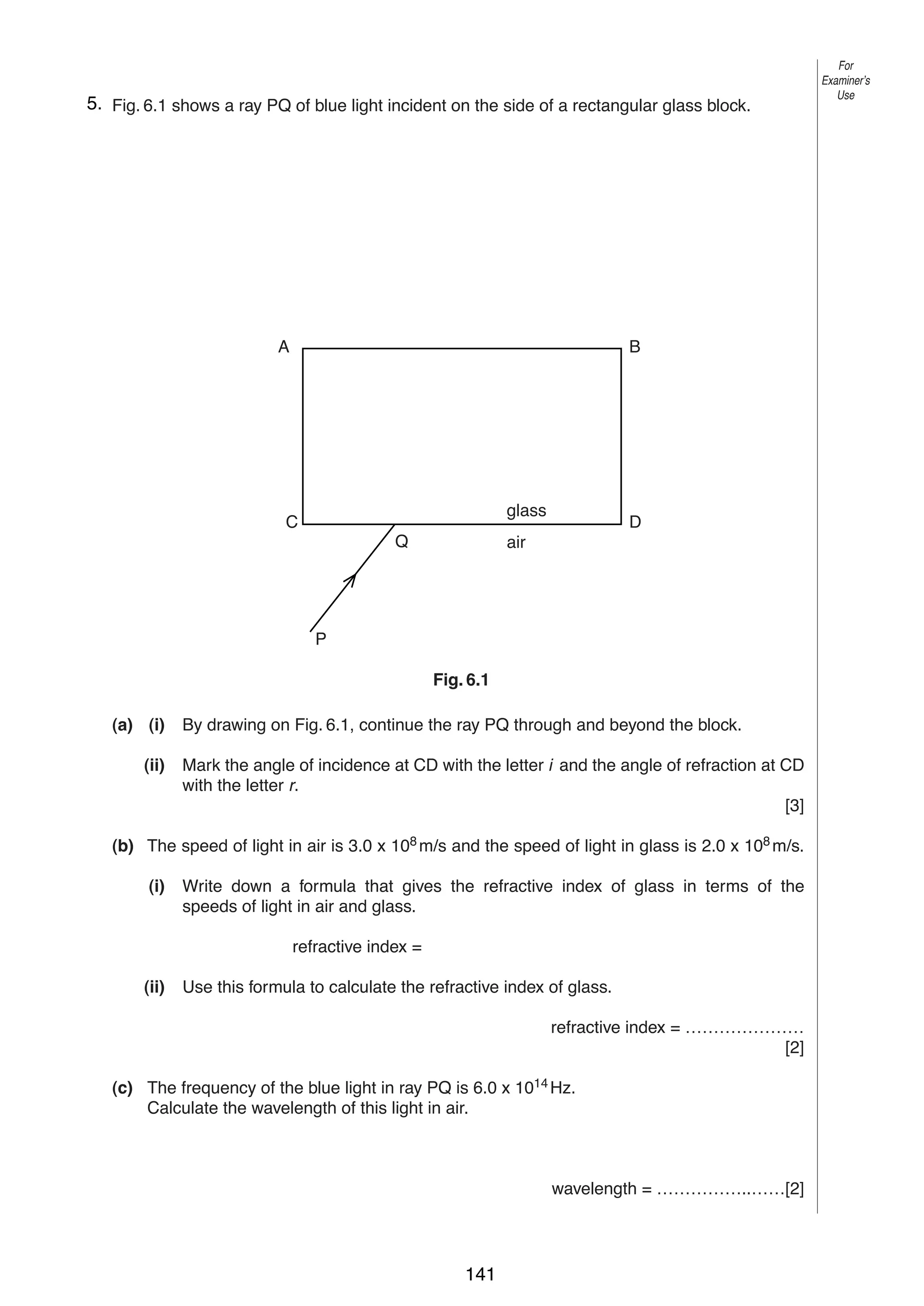 8
65. Fig. 6.1 shows a ray PQ of blue light incident on the side of a rectangular glass block.

A

B

glass

C
Q

D

air

Fig. 6.1

P

Fig. 6.1
(a) (i)
(ii)

By drawing on Fig. 6.1, continue the ray PQ through and beyond the block.
Mark the angle of incidence at CD with the letter i and the angle of refraction at CD
with the letter r.
[3]

(b) The speed of light in air is 3.0 x 108 m/s and the speed of light in glass is 2.0 x 108 m/s.
(i)

Write down a formula that gives the refractive index of glass in terms of the
speeds of light in air and glass.
refractive index =

(ii)

Use this formula to calculate the refractive index of glass.
refractive index = …………………
[2]

(c) The frequency of the blue light in ray PQ is 6.0 x 1014 Hz.
Calculate the wavelength of this light in air.

wavelength = ……………..……[2]
© UCLES 2004

0625/03 M/J/04

141

For
Examiner’s
Use

 
