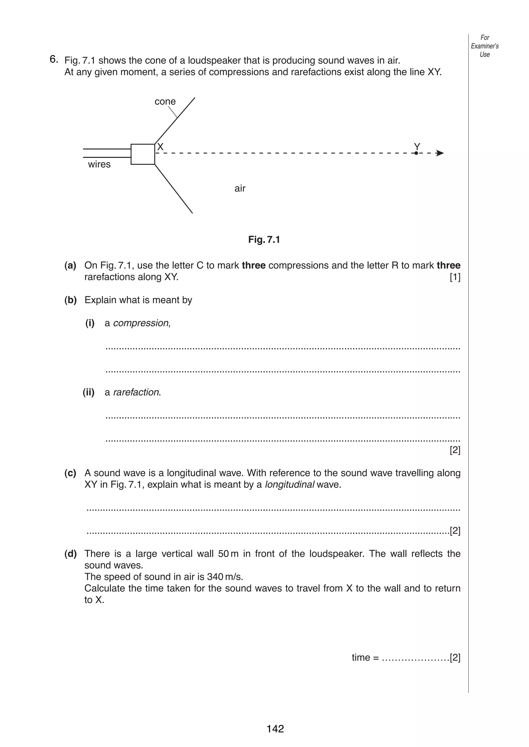 9
76. Fig. 7.1 shows the cone of a loudspeaker that is producing sound waves in air.
At any given moment, a series of compressions and rarefactions exist along the line XY.

For
Examiner’s
Use

cone

X

Y

wires
air

Fig. 7.1
(a) On Fig. 7.1, use the letter C to mark three compressions and the letter R to mark three
rarefactions along XY.
[1]
(b) Explain what is meant by
(i)

a compression,
...................................................................................................................................
...................................................................................................................................

(ii)

a rarefaction.
...................................................................................................................................
...................................................................................................................................
[2]

(c) A sound wave is a longitudinal wave. With reference to the sound wave travelling along
XY in Fig. 7.1, explain what is meant by a longitudinal wave.
..........................................................................................................................................
......................................................................................................................................[2]
(d) There is a large vertical wall 50 m in front of the loudspeaker. The wall reflects the
sound waves.
The speed of sound in air is 340 m/s.
Calculate the time taken for the sound waves to travel from X to the wall and to return
to X.

time = …………………[2]

© UCLES 2004

0625/03 M/J/04

142

[Turn over

 