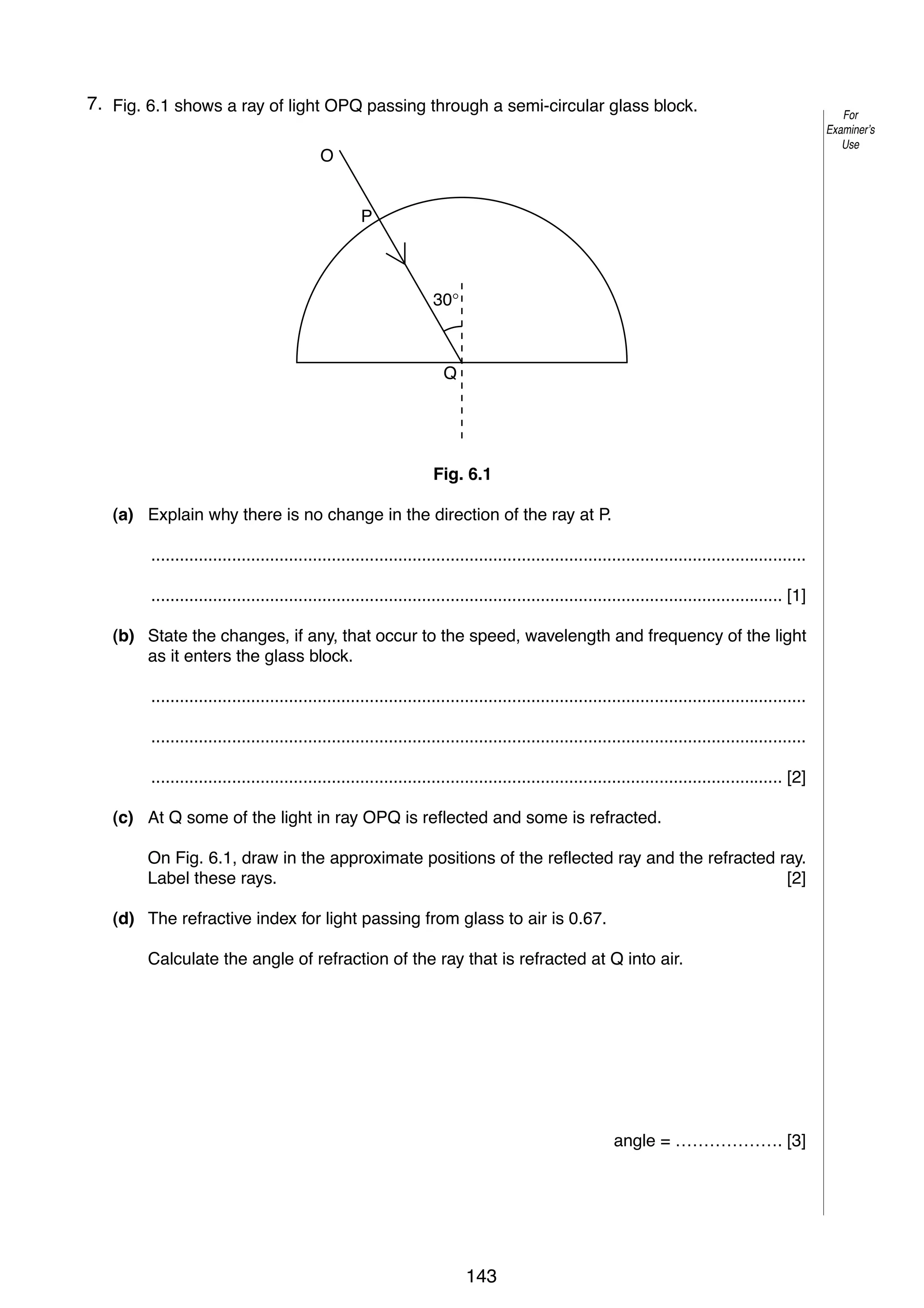 9
67. Fig. 6.1 shows a ray of light OPQ passing through a semi-circular glass block.

For
Examiner’s
Use

O

P

30°

Q

Fig. 6.1
(a) Explain why there is no change in the direction of the ray at P.
..........................................................................................................................................
..................................................................................................................................... [1]
(b) State the changes, if any, that occur to the speed, wavelength and frequency of the light
as it enters the glass block.
..........................................................................................................................................
..........................................................................................................................................
..................................................................................................................................... [2]
(c) At Q some of the light in ray OPQ is reflected and some is refracted.
On Fig. 6.1, draw in the approximate positions of the reflected ray and the refracted ray.
Label these rays.
[2]
(d) The refractive index for light passing from glass to air is 0.67.
Calculate the angle of refraction of the ray that is refracted at Q into air.

angle = ………………. [3]

© UCLES 2005

0625/03/M/J/05

143

[Turn over

 