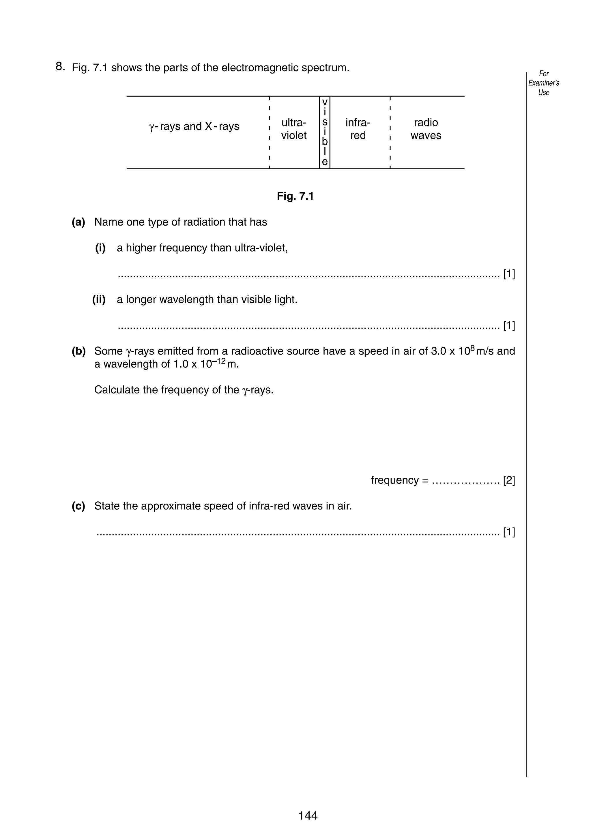 10
78. Fig. 7.1 shows the parts of the electromagnetic spectrum.

ultraviolet

γ - rays and X - rays

v
i
s
i
b
l
e

infrared

For
Examiner’s
Use

radio
waves

Fig. 7.1
(a) Name one type of radiation that has
(i)

a higher frequency than ultra-violet,
.............................................................................................................................. [1]

(ii)

a longer wavelength than visible light.
.............................................................................................................................. [1]

(b) Some γ-rays emitted from a radioactive source have a speed in air of 3.0 x 108 m/s and
a wavelength of 1.0 x 10–12 m.
Calculate the frequency of the γ-rays.

frequency = ………………. [2]
(c) State the approximate speed of infra-red waves in air.
..................................................................................................................................... [1]

© UCLES 2005

0625/03/M/J/05

144

 