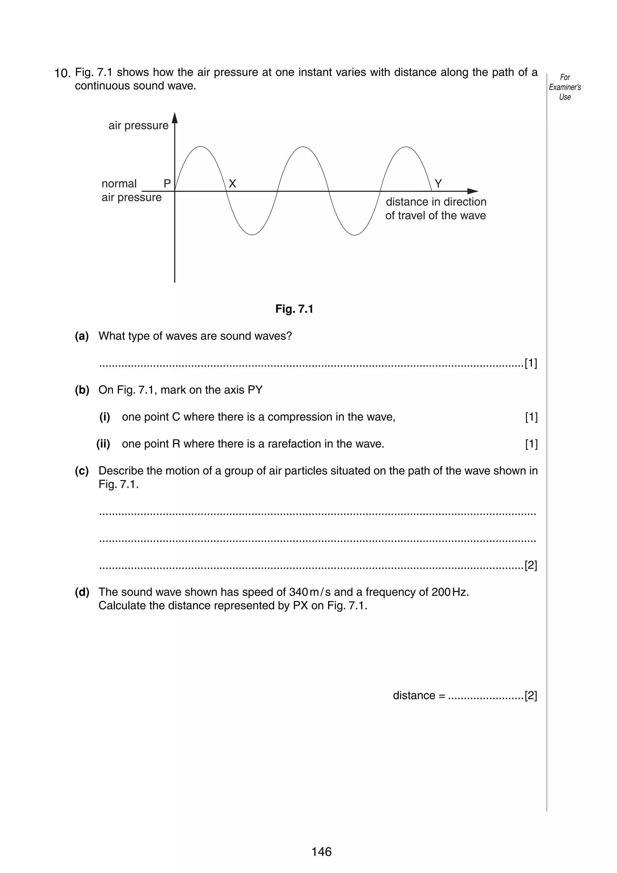 8
7
10. Fig. 7.1 shows how the air pressure at one instant varies with distance along the path of a
continuous sound wave.
air pressure

normal
P
air pressure

X

Y
distance in direction
of travel of the wave

Fig. 7.1
(a) What type of waves are sound waves?
......................................................................................................................................[1]
(b) On Fig. 7.1, mark on the axis PY
(i)

one point C where there is a compression in the wave,

[1]

(ii)

one point R where there is a rarefaction in the wave.

[1]

(c) Describe the motion of a group of air particles situated on the path of the wave shown in
Fig. 7.1.
..........................................................................................................................................
..........................................................................................................................................
......................................................................................................................................[2]
(d) The sound wave shown has speed of 340 m / s and a frequency of 200 Hz.
Calculate the distance represented by PX on Fig. 7.1.

distance = ........................[2]

© UCLES 2006

0625/03/M/J/06

146

For
Examiner’s
Use

 