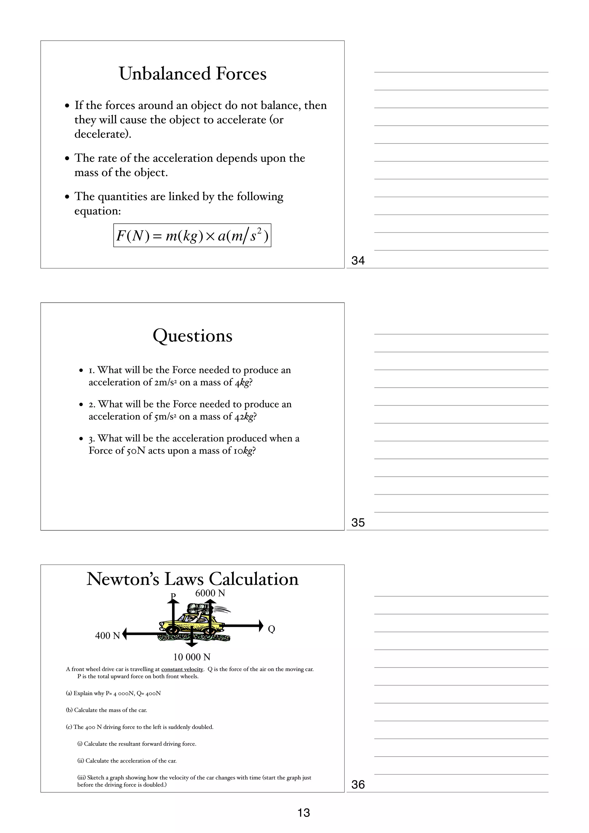 Unbalanced Forces
• If the forces around an object do not balance, then
they will cause the object to accelerate (or
decelerate).

• The rate of the acceleration depends upon the
mass of the object.

• The quantities are linked by the following
equation:

F(N ) = m(kg) × a(m s 2 )
34

Questions
•

1. What will be the Force needed to produce an
acceleration of 2m/s2 on a mass of 4kg?

•

2. What will be the Force needed to produce an
acceleration of 5m/s2 on a mass of 42kg?

•

3. What will be the acceleration produced when a
Force of 50N acts upon a mass of 10kg?

35

Newton’s Laws Calculation
P

6000 N

Q

400 N
10 000 N

A front wheel drive car is travelling at constant velocity. Q is the force of the air on the moving car.
P is the total upward force on both front wheels.
(a) Explain why P= 4 000N, Q= 400N
(b) Calculate the mass of the car.
(c) The 400 N driving force to the left is suddenly doubled.


(i) Calculate the resultant forward driving force.



(ii) Calculate the acceleration of the car.



(iii) Sketch a graph showing how the velocity of the car changes with time (start the graph just
before the driving force is doubled.)

13

36

 