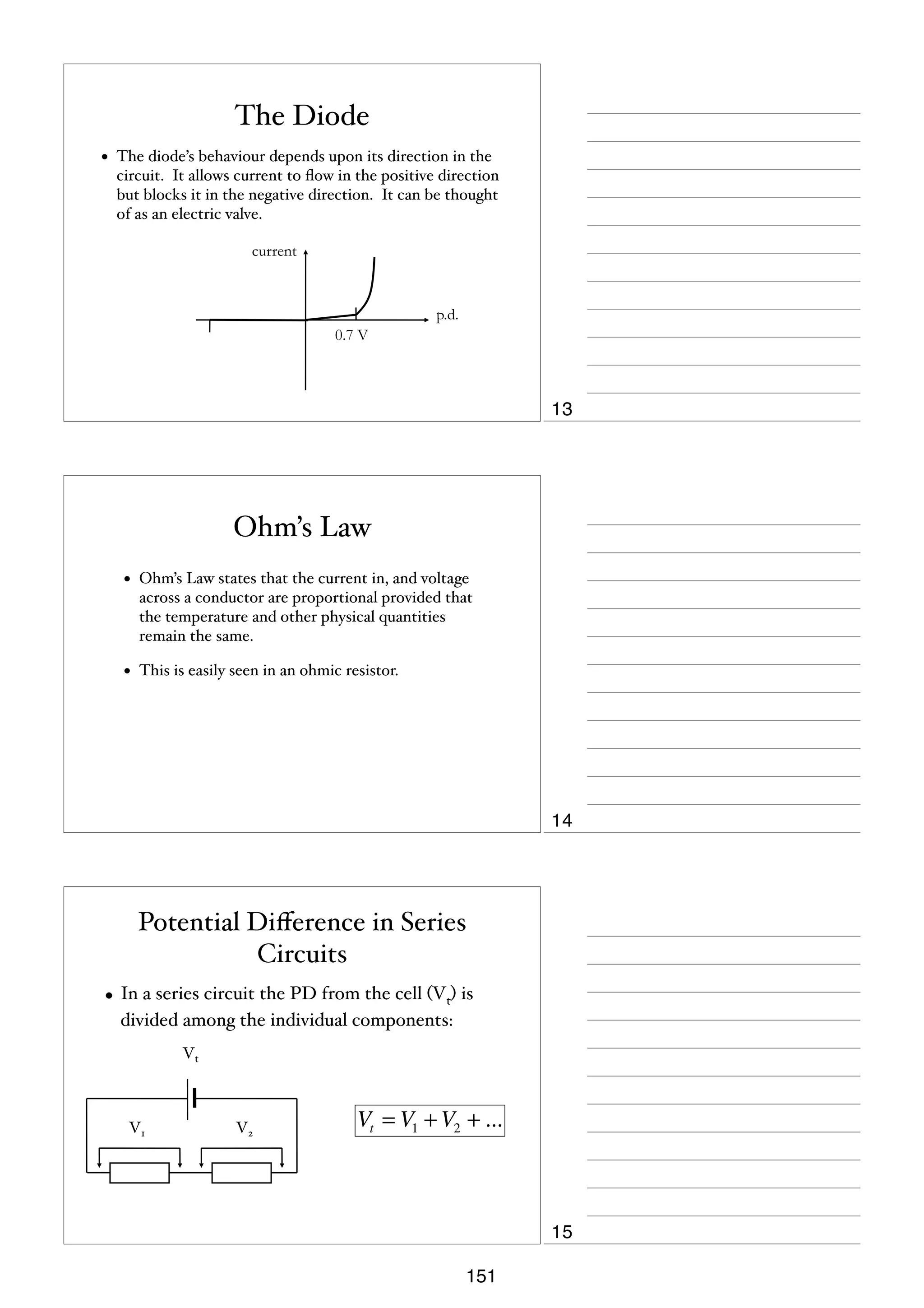 The Diode
•

The diode’s behaviour depends upon its direction in the
circuit. It allows current to ﬂow in the positive direction
but blocks it in the negative direction. It can be thought
of as an electric valve.
current

p.d.
0.7 V

13

Ohm’s Law
•

Ohm’s Law states that the current in, and voltage
across a conductor are proportional provided that
the temperature and other physical quantities
remain the same.

•

This is easily seen in an ohmic resistor.

14

Potential Diﬀerence in Series
Circuits
• In a series circuit the PD from the cell (Vt) is
divided among the individual components:
Vt

V1

V2

Vt = V1 + V2 + ...

15
151

 
