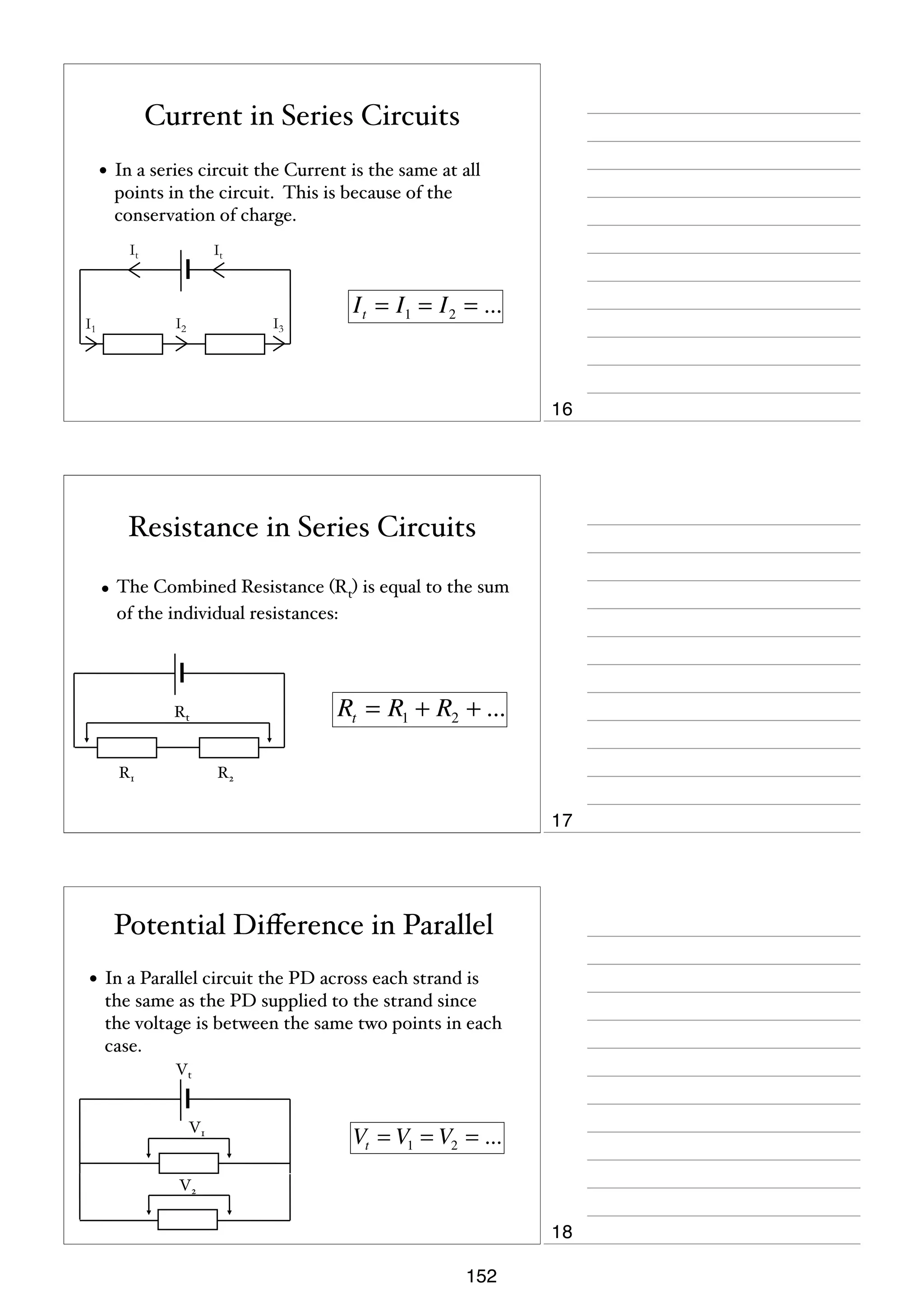 Current in Series Circuits
• In a series circuit the Current is the same at all
points in the circuit. This is because of the
conservation of charge.
It

It

I2

I1

I t = I1 = I 2 = ...

I3

16

Resistance in Series Circuits
• The Combined Resistance (Rt) is equal to the sum
of the individual resistances:

Rt = R1 + R2 + ...

Rt

R1

R2

17

Potential Diﬀerence in Parallel
• In a Parallel circuit the PD across each strand is
the same as the PD supplied to the strand since
the voltage is between the same two points in each
case.
Vt

V1

Vt = V1 = V2 = ...

V2

18
152

 