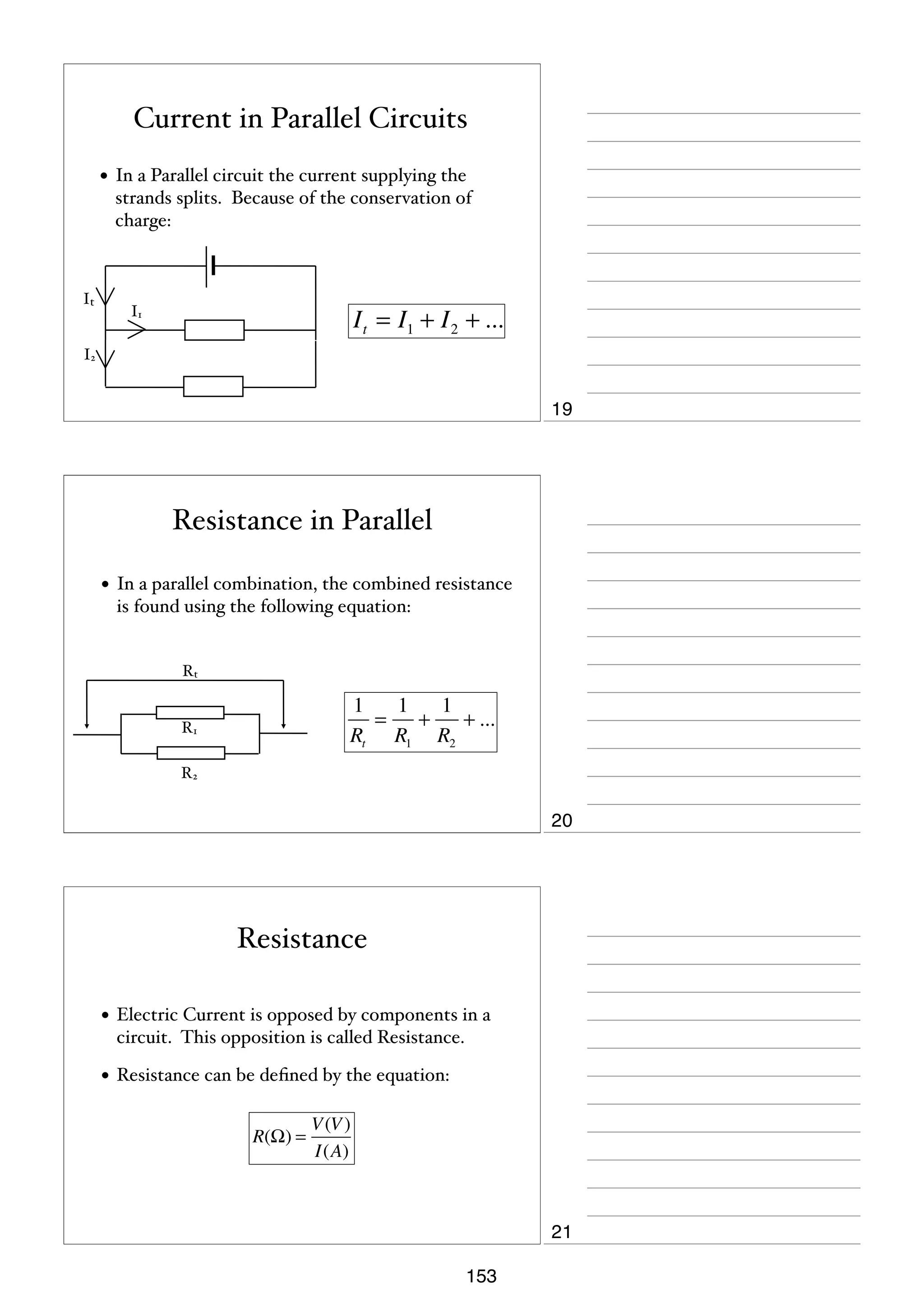 Current in Parallel Circuits
• In a Parallel circuit the current supplying the
strands splits. Because of the conservation of
charge:

It

I t = I1 + I 2 + ...

I1

I2

19

Resistance in Parallel
• In a parallel combination, the combined resistance
is found using the following equation:

Rt

1
1
1
=
+
+ ...
Rt R1 R2

R1
R2

20

Resistance
• Electric Current is opposed by components in a
circuit. This opposition is called Resistance.

• Resistance can be deﬁned by the equation:
R(Ω) =

V (V )
I(A)

21
153

 