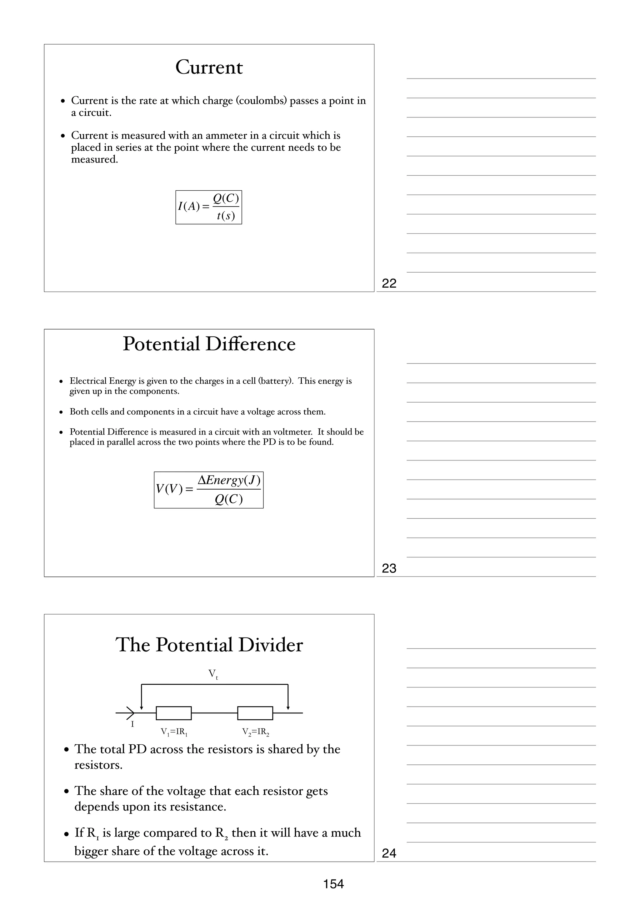 Current
•

Current is the rate at which charge (coulombs) passes a point in
a circuit.

•

Current is measured with an ammeter in a circuit which is
placed in series at the point where the current needs to be
measured.

I(A) =

Q(C)
t(s)

22

Potential Diﬀerence
•

Electrical Energy is given to the charges in a cell (battery). This energy is
given up in the components.

•

Both cells and components in a circuit have a voltage across them.

•

Potential Diﬀerence is measured in a circuit with an voltmeter. It should be
placed in parallel across the two points where the PD is to be found.

V (V ) =

ΔEnergy(J )
Q(C)

23

The Potential Divider
Vt

I

V1=IR1

V2=IR2

• The total PD across the resistors is shared by the
resistors.

• The share of the voltage that each resistor gets
depends upon its resistance.

• If R1 is large compared to R2 then it will have a much
bigger share of the voltage across it.

24
154

 