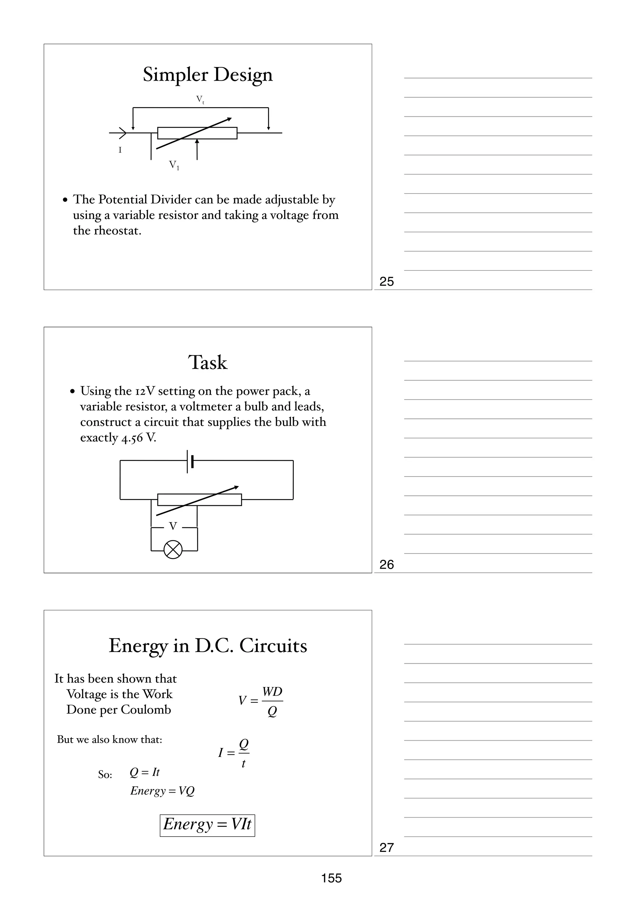 Simpler Design
Vt

I

V1

• The Potential Divider can be made adjustable by
using a variable resistor and taking a voltage from
the rheostat.

25

Task
• Using the 12V setting on the power pack, a
variable resistor, a voltmeter a bulb and leads,
construct a circuit that supplies the bulb with
exactly 4.56 V.

V

26

Energy in D.C. Circuits
It has been shown that
Voltage is the Work
Done per Coulomb
But we also know that:
So:

V=

I=

Q = It
Energy = VQ

WD
Q

Q
t

Energy = VIt
27
155

 