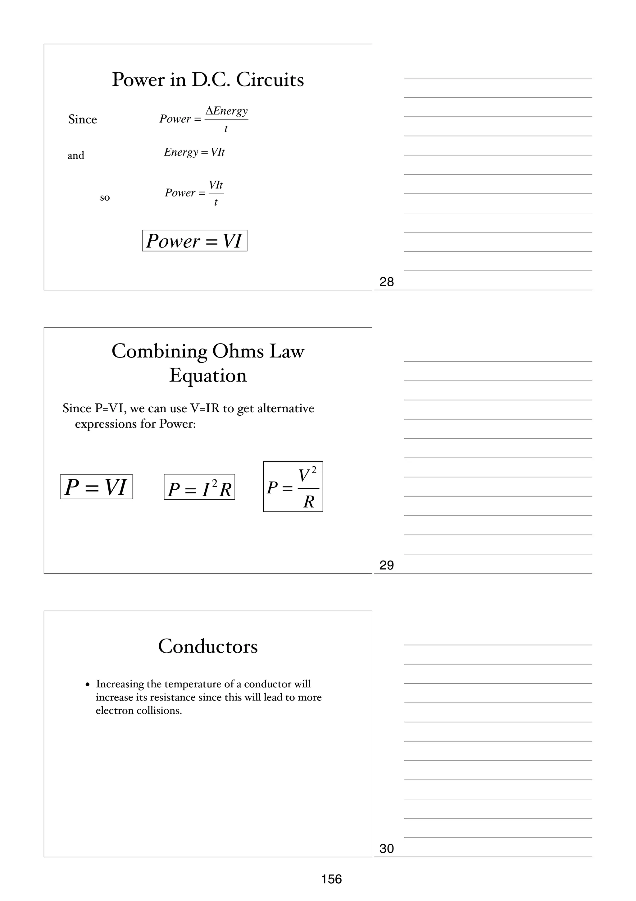 Power in D.C. Circuits
Power =

Since

ΔEnergy
t

Energy = VIt

and

Power =

so

VIt
t

Power = VI
28

Combining Ohms Law
Equation
Since P=VI, we can use V=IR to get alternative
expressions for Power:

P = VI

P=I R
2

V2
P=
R

29

Conductors
•

Increasing the temperature of a conductor will
increase its resistance since this will lead to more
electron collisions.

30
156

 
