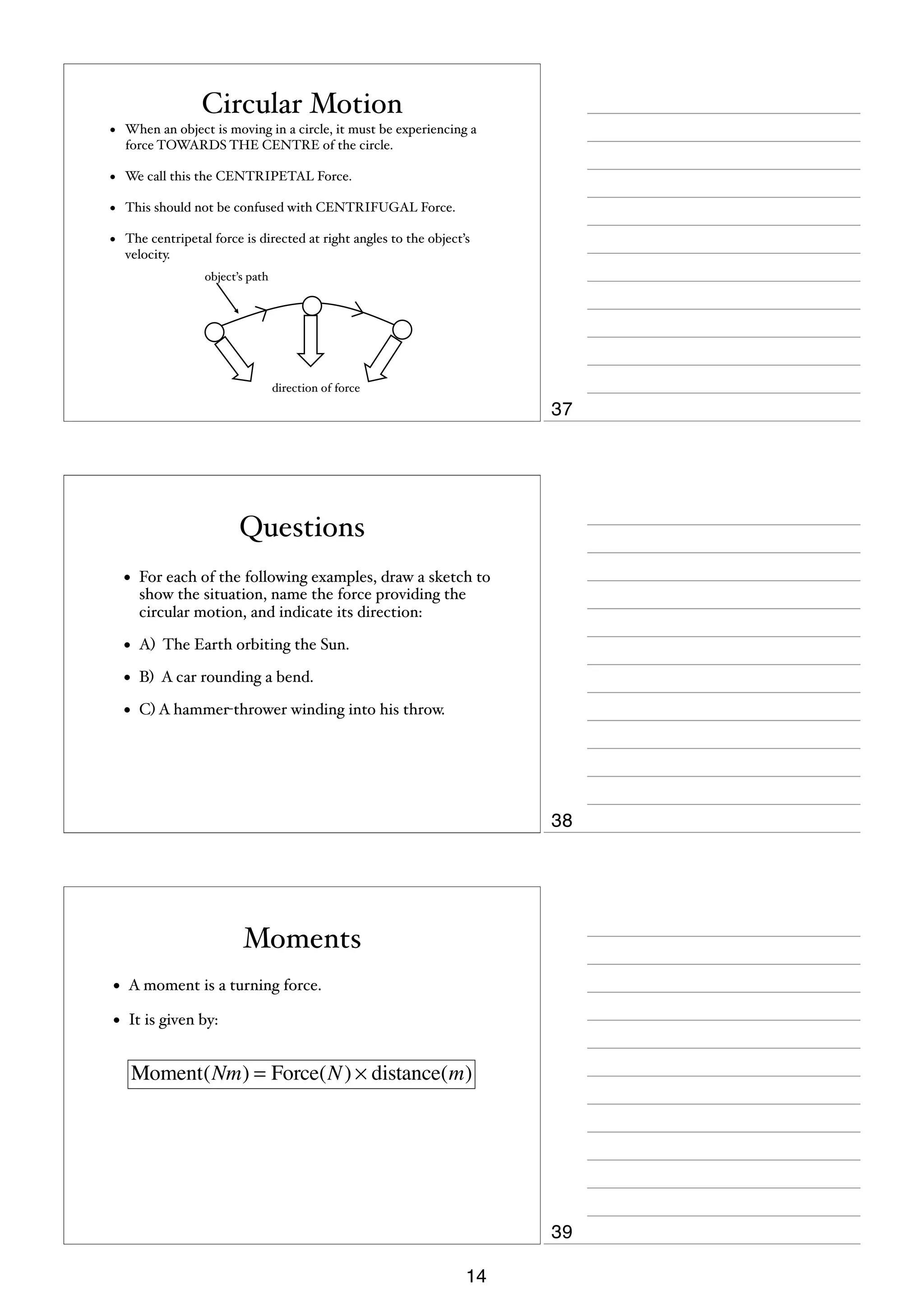 Circular Motion
•

When an object is moving in a circle, it must be experiencing a
force TOWARDS THE CENTRE of the circle.

•

We call this the CENTRIPETAL Force.

•

This should not be confused with CENTRIFUGAL Force.

•

The centripetal force is directed at right angles to the object’s
velocity.
object’s path

direction of force

37

Questions
•

For each of the following examples, draw a sketch to
show the situation, name the force providing the
circular motion, and indicate its direction:

•

A) The Earth orbiting the Sun.

•

B) A car rounding a bend.

•

C) A hammer-thrower winding into his throw.

38

Moments
•

A moment is a turning force.

•

It is given by:

Moment(Nm) = Force(N ) × distance(m)

39
14

 