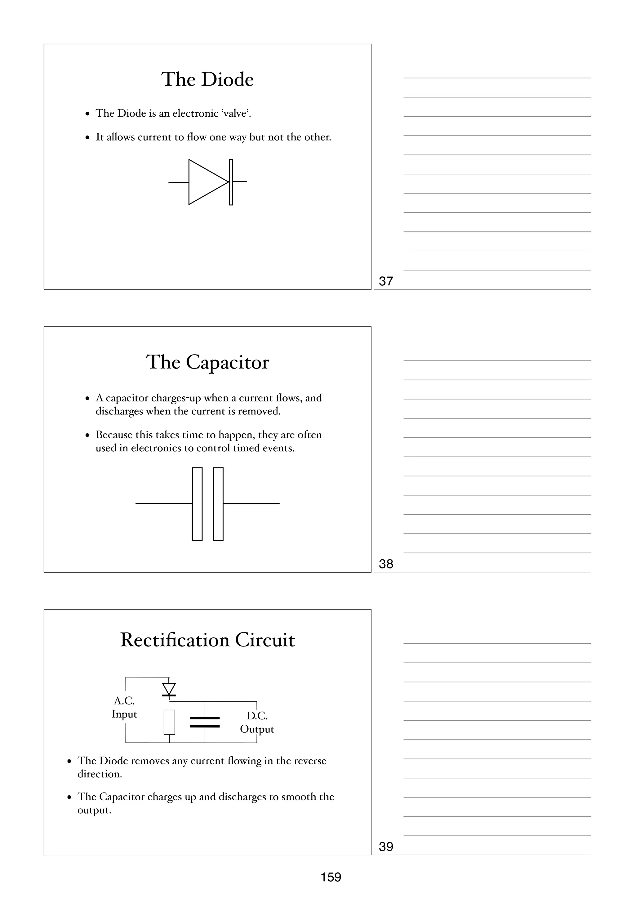 The Diode
•

The Diode is an electronic ‘valve’.

•

It allows current to ﬂow one way but not the other.

37

The Capacitor
•

A capacitor charges-up when a current ﬂows, and
discharges when the current is removed.

•

Because this takes time to happen, they are often
used in electronics to control timed events.

38

Rectiﬁcation Circuit
A.C.
Input

D.C.
Output

•

The Diode removes any current ﬂowing in the reverse
direction.

•

The Capacitor charges up and discharges to smooth the
output.

39
159

 