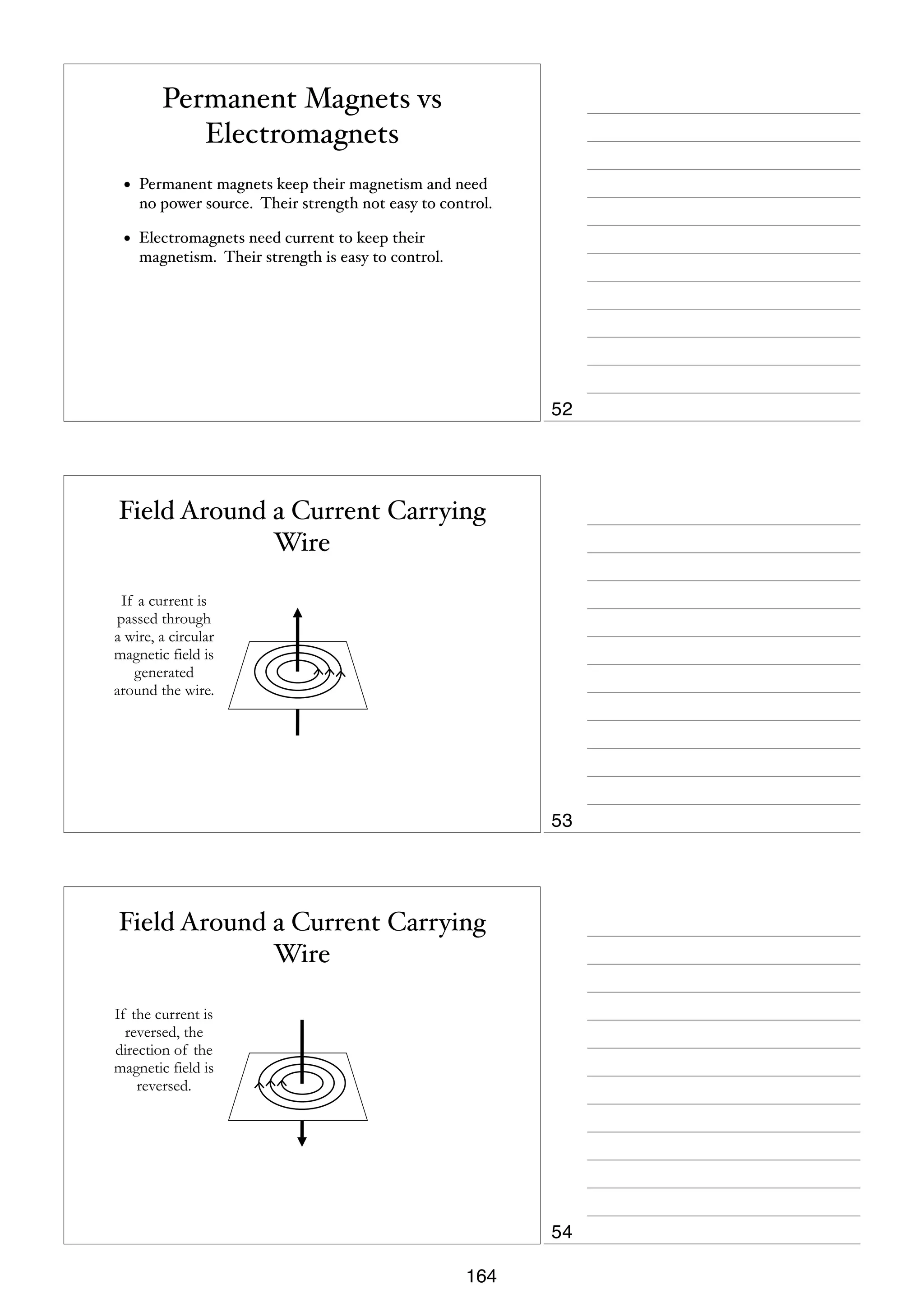 Permanent Magnets vs
Electromagnets
•

Permanent magnets keep their magnetism and need
no power source. Their strength not easy to control.

•

Electromagnets need current to keep their
magnetism. Their strength is easy to control.

52

Field Around a Current Carrying
Wire
If a current is
passed through
a wire, a circular
magnetic field is
generated
around the wire.

53

Field Around a Current Carrying
Wire
If the current is
reversed, the
direction of the
magnetic field is
reversed.

54
164

 