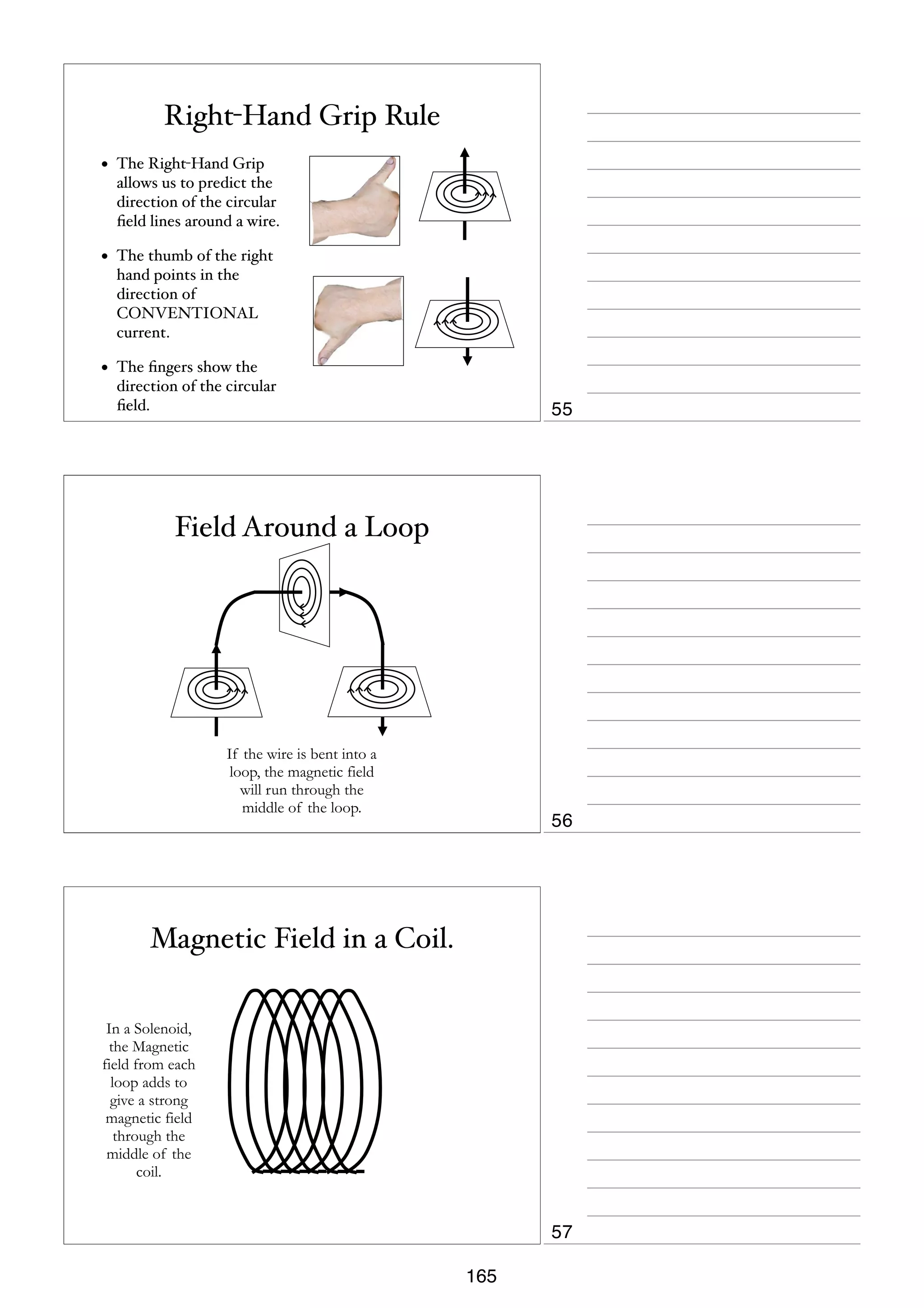 Right-Hand Grip Rule
•

The Right-Hand Grip
allows us to predict the
direction of the circular
ﬁeld lines around a wire.

•

The thumb of the right
hand points in the
direction of
CONVENTIONAL
current.

•

The ﬁngers show the
direction of the circular
ﬁeld.

55

Field Around a Loop

If the wire is bent into a
loop, the magnetic field
will run through the
middle of the loop.

56

Magnetic Field in a Coil.
In a Solenoid,
the Magnetic
field from each
loop adds to
give a strong
magnetic field
through the
middle of the
coil.

57
165

 
