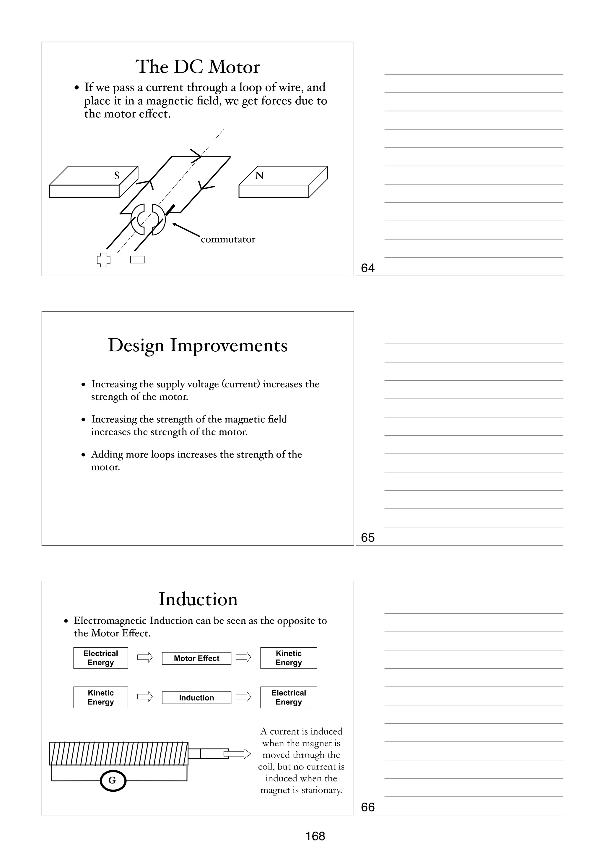 The DC Motor
• If we pass a current through a loop of wire, and

place it in a magnetic ﬁeld, we get forces due to
the motor eﬀect.

S

N

commutator

64

Design Improvements
•

Increasing the supply voltage (current) increases the
strength of the motor.

•

Increasing the strength of the magnetic ﬁeld
increases the strength of the motor.

•

Adding more loops increases the strength of the
motor.

65

Induction
•

Electromagnetic Induction can be seen as the opposite to
the Motor Eﬀect.
Electrical
Energy

Motor Effect

Kinetic
Energy

Kinetic
Energy

Induction

Electrical
Energy

G

A current is induced
when the magnet is
moved through the
coil, but no current is
induced when the
magnet is stationary.

66
168

 