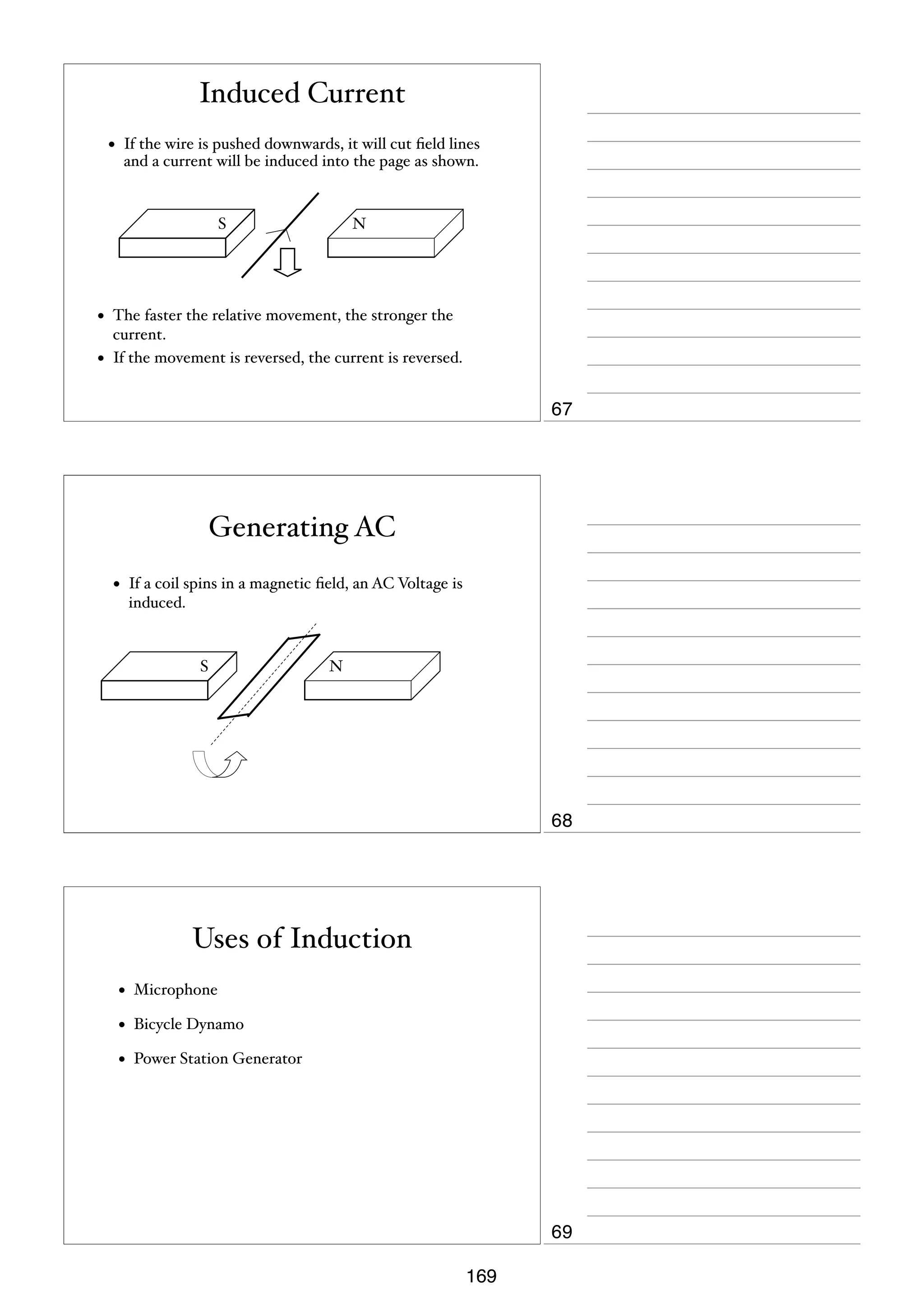 Induced Current
•

If the wire is pushed downwards, it will cut ﬁeld lines
and a current will be induced into the page as shown.

S

•
•

N

The faster the relative movement, the stronger the
current.
If the movement is reversed, the current is reversed.

67

Generating AC
•

If a coil spins in a magnetic ﬁeld, an AC Voltage is
induced.

S

N

68

Uses of Induction
•

Microphone

•

Bicycle Dynamo

•

Power Station Generator

69
169

 