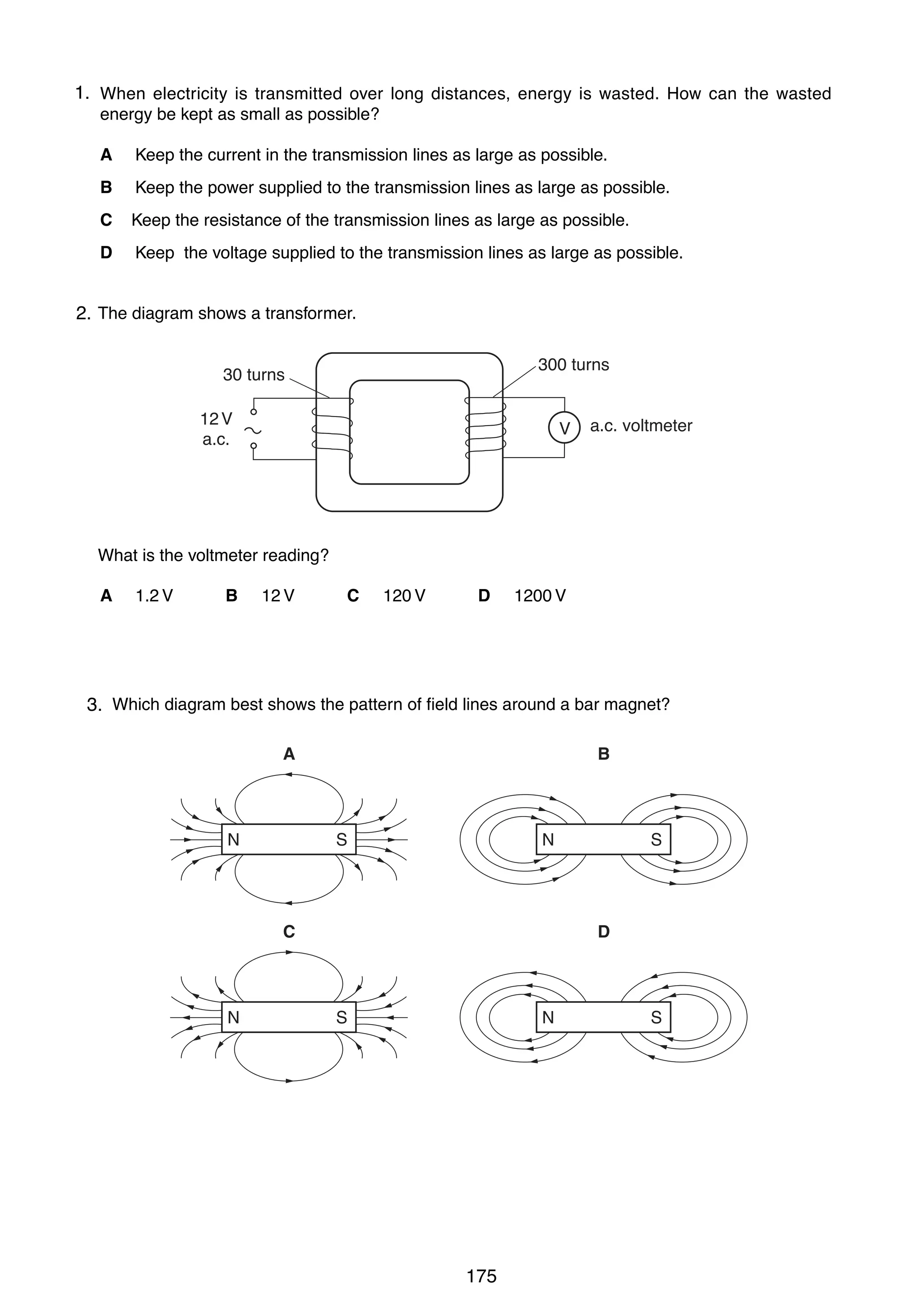 15
12

1.
34 When electricity is transmitted over long distances, energy is wasted. How can the wasted
25 energy stands in front of asrock face.
A girl be kept as small a possible?
A

Keep the current in the transmission lines as large as possible.

B

rock lines
Keep the power supplied to the transmissionface as large as possible.

C

Keep the resistance of the transmission lines as large as possible.

D

Keep the voltage supplied to the transmission lines as large as possible.
660 m

35 The diagram shows a transformer.
2.
300 turns

30 turns
12 V
a.c.

V

a.c. voltmeter

The girl claps her hands once. The speed of sound in air is 330 m / s.
What is the voltmeter reading?
How long is it before she hears the echo?
A 1.2 V
B 12 V
C 120 V
D 1200 V
A

2 x 660
______ s
330

B

660
___ s
330

C

330
___ s
660

D

330
______ s
2 x 660

26 Which diagram best shows the pattern of field lines around a bar magnet?
3.
A

N

B

S

N

C

N

S

D

S

N

0625/1/M/J/02
0625/1/M/J/02

175

S

[Turn over

 
