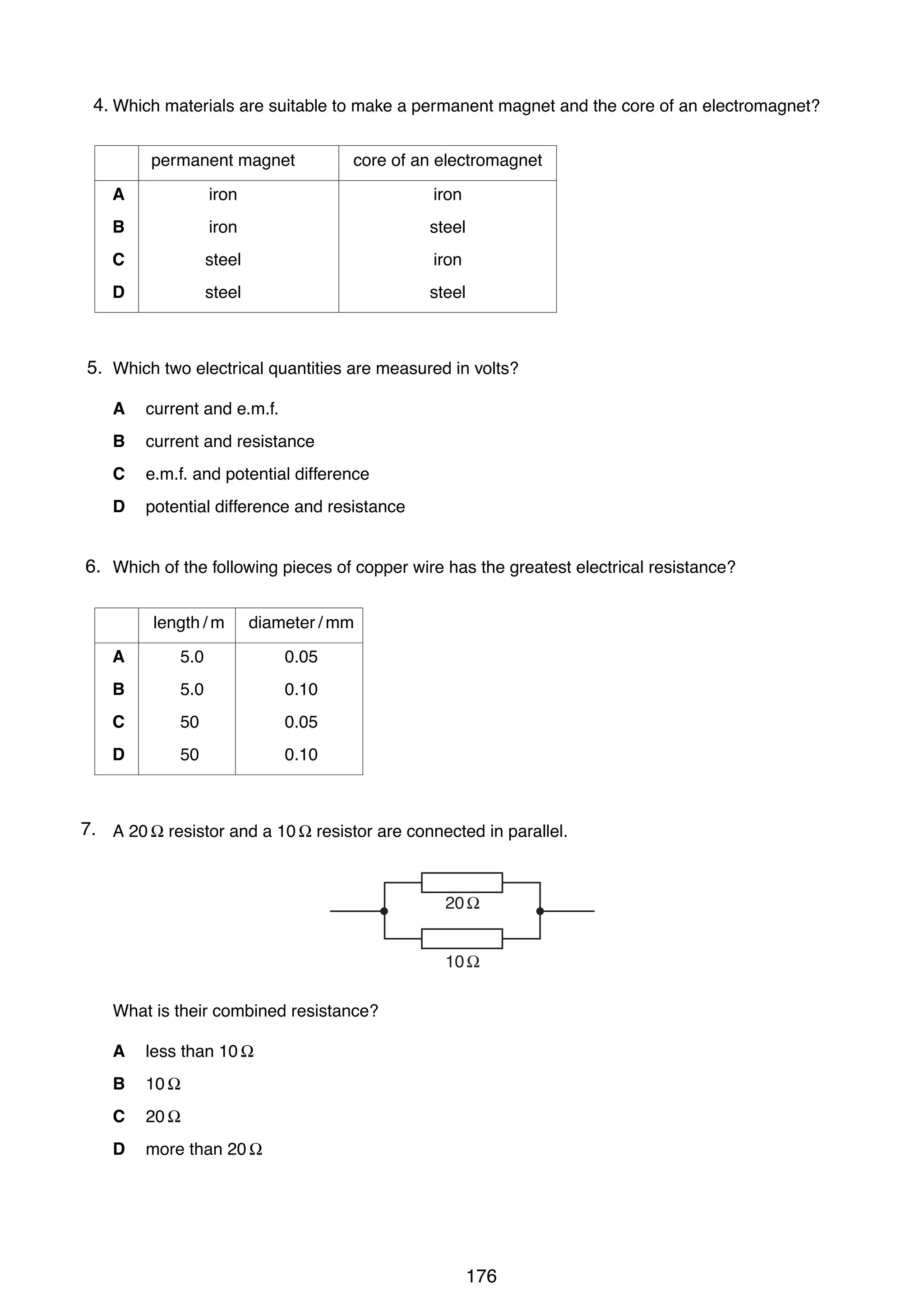 13

4.
27 Which materials are suitable to make a permanent magnet and the core of an electromagnet?
permanent magnet

core of an electromagnet

A

iron

iron

B

iron

steel

C

steel

iron

D

steel

steel

5.
28 Which two electrical quantities are measured in volts?
A

current and e.m.f.

B

current and resistance

C

e.m.f. and potential difference

D

potential difference and resistance

6.
29 Which of the following pieces of copper wire has the greatest electrical resistance?
length / m

diameter / mm

A

5.0

0.05

B

5.0

0.10

C

50

0.05

D

50

0.10

7.
30 A 20 Ω resistor and a 10 Ω resistor are connected in parallel.

20 Ω
10 Ω
What is their combined resistance?
A

less than 10 Ω

B

10 Ω

C

20 Ω

D

more than 20 Ω

0625/1/M/J/02

176

[Turn over

 