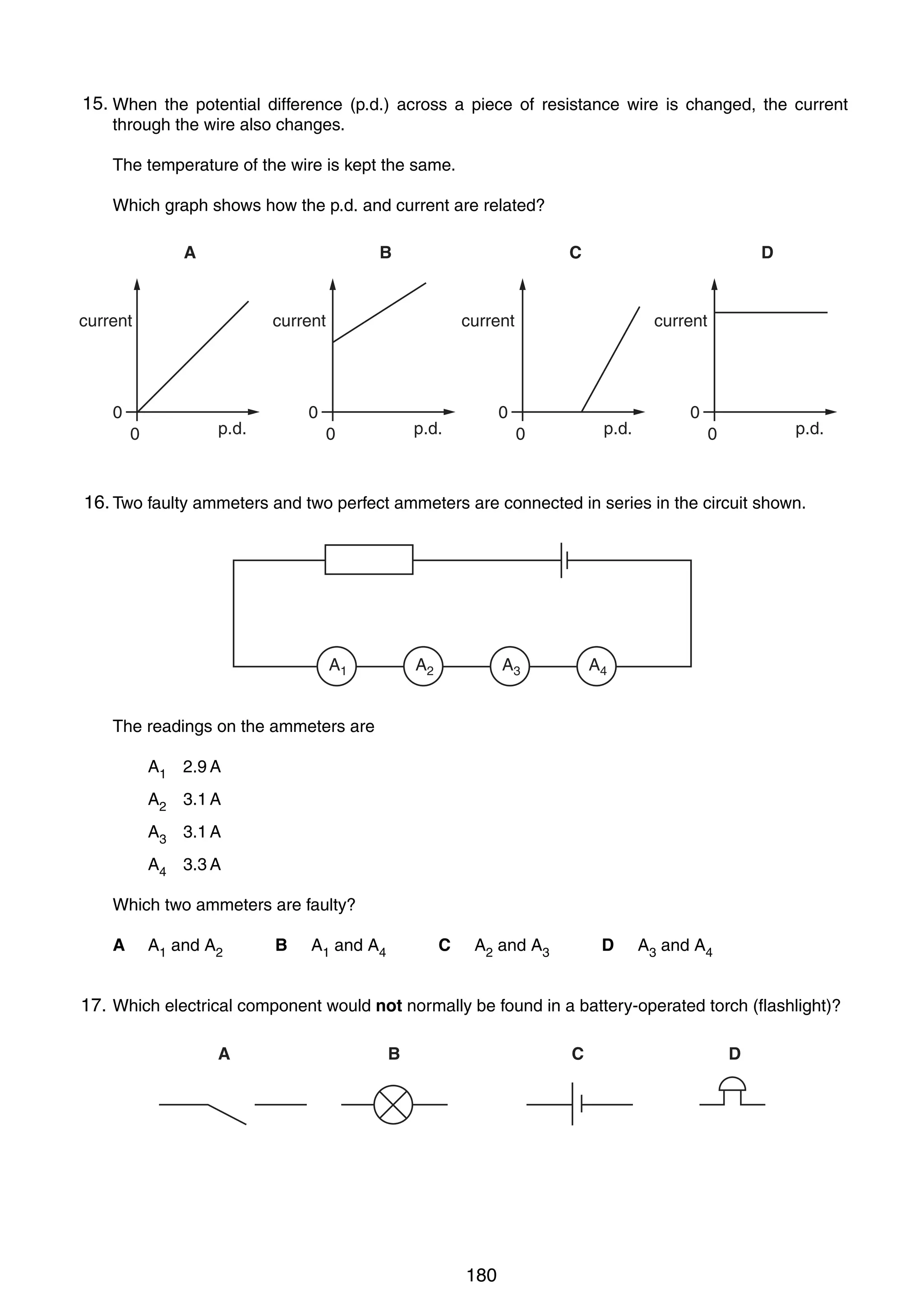 13

15.
28 When the potential difference (p.d.) across a piece of resistance wire is changed, the current
through the wire also changes.
The temperature of the wire is kept the same.
Which graph shows how the p.d. and current are related?
A

B

current

0
0

C

current

current

0

p.d.

D

0

p.d.

0

current

p.d.

0

0

p.d.

0

16.
29 Two faulty ammeters and two perfect ammeters are connected in series in the circuit shown.

A1

A2

A3

A4

The readings on the ammeters are
A1 2.9 A
A2 3.1 A
A3 3.1 A
A4 3.3 A
Which two ammeters are faulty?
A

A1 and A2

B

A1 and A4

C

A2 and A3

D

A3 and A4

17.
30 Which electrical component would not normally be found in a battery-operated torch (flashlight)?
A

B

C

0625/01/M/J/03

180

D

[Turn over

 