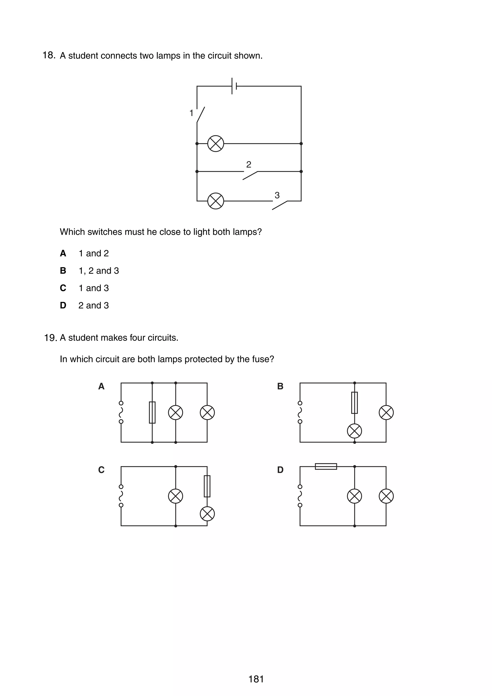 14

18.
31 A student connects two lamps in the circuit shown.

1

2
3

Which switches must he close to light both lamps?
A

1 and 2

B

1, 2 and 3

C

1 and 3

D

2 and 3

32 A student makes four circuits.
19.
In which circuit are both lamps protected by the fuse?
A

B

C

D

0625/01/M/J/03

181

 