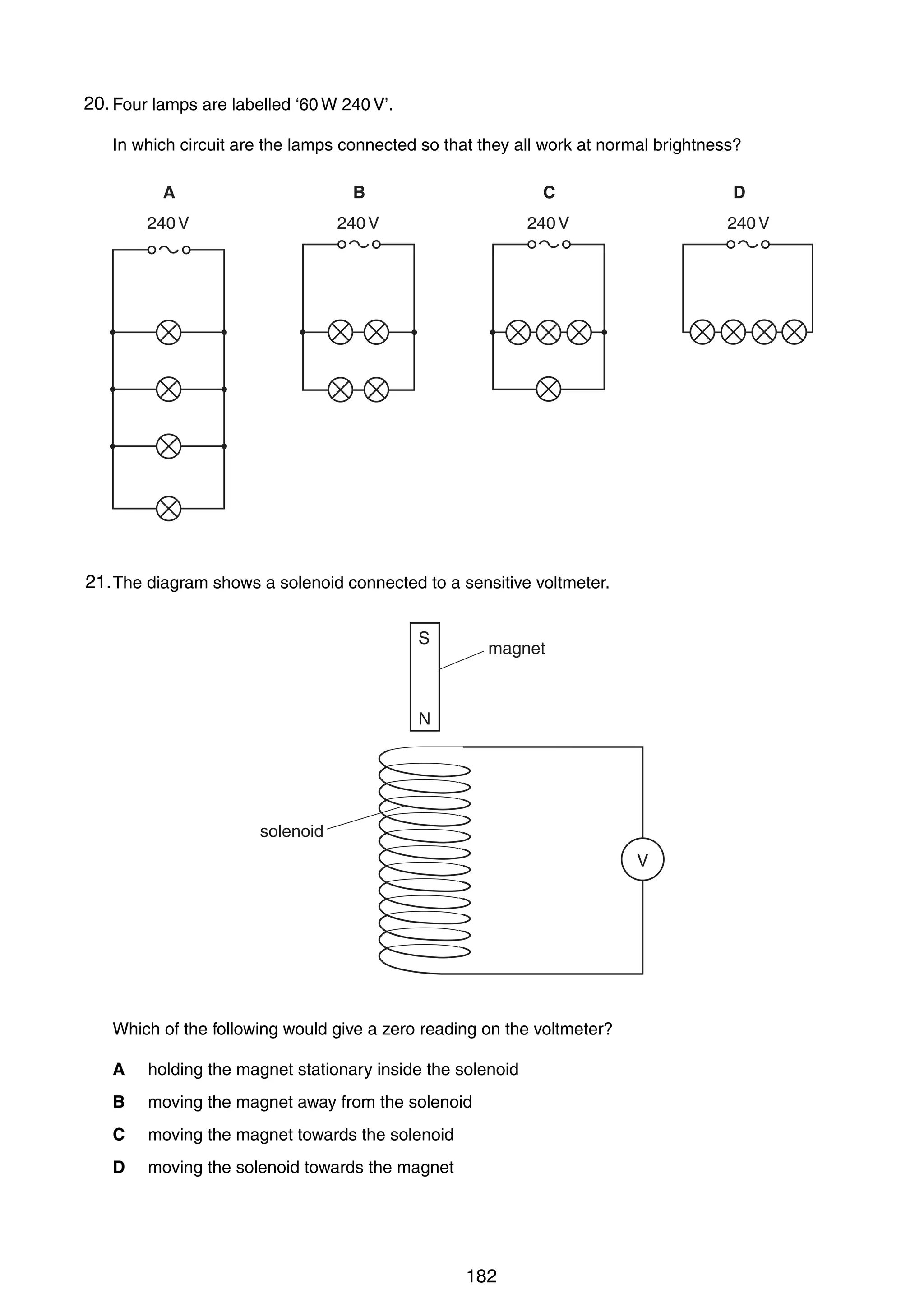 15

20.
33 Four lamps are labelled ‘60 W 240 V’.
In which circuit are the lamps connected so that they all work at normal brightness?
A

B

C

240 V

240 V

D

240 V

240 V

21.
34 The diagram shows a solenoid connected to a sensitive voltmeter.
S

magnet

N

solenoid
V

Which of the following would give a zero reading on the voltmeter?
A

holding the magnet stationary inside the solenoid

B

moving the magnet away from the solenoid

C

moving the magnet towards the solenoid

D

moving the solenoid towards the magnet

0625/01/M/J/03

182

[Turn over

 