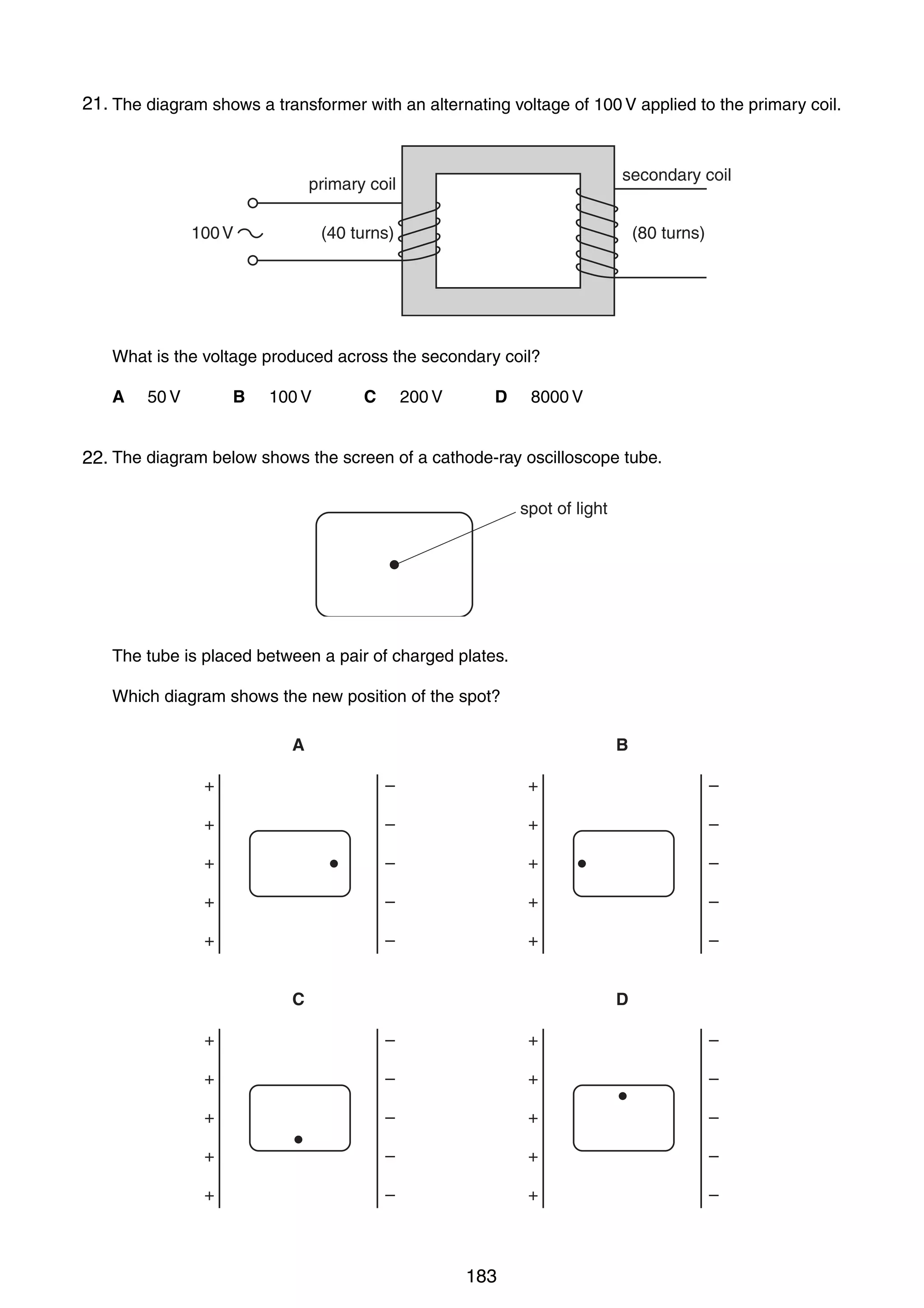16

21.
35 The diagram shows a transformer with an alternating voltage of 100 V applied to the primary coil.

secondary coil

primary coil
100 V

(40 turns)

(80 turns)

What is the voltage produced across the secondary coil?
A

B

50 V

100 V

C

D

200 V

8000 V

36 The diagram below shows the screen of a cathode-ray oscilloscope tube.
22.
spot of light

The tube is placed between a pair of charged plates.
Which diagram shows the new position of the spot?
A

B

+

–

+

–

+

–

+

–

+

–

+

–

+

–

+

–

+

–

+

–

C

D

+

–

+

–

+

–

+

–

+

–

+

–

+

–

+

–

+

–

+

–

0625/01/M/J/03

183

 