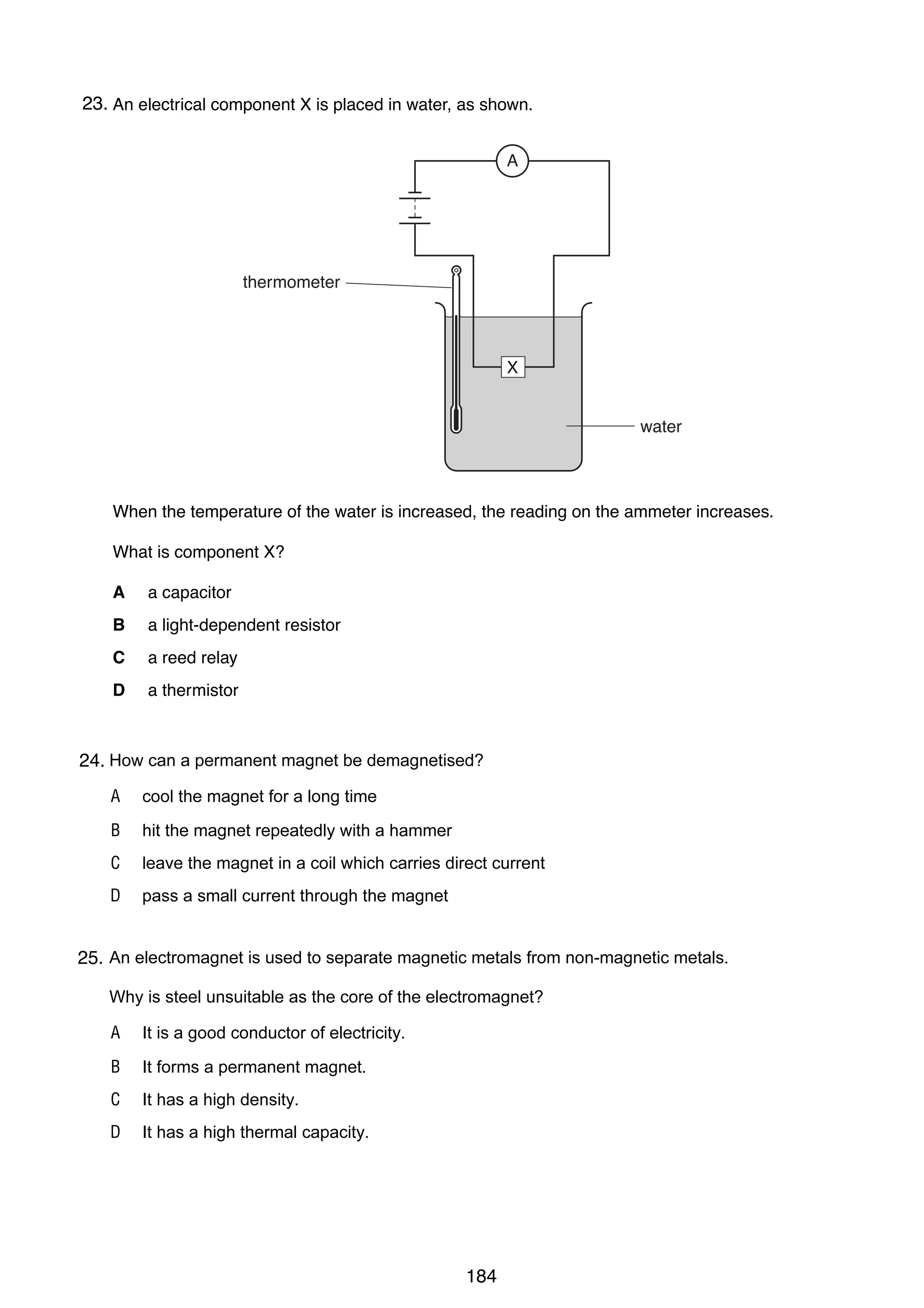 17

23.
37 An electrical component X is placed in water, as shown.
13

A
26 An engineer standing at P hears the sound of an explosion at X.
Z

P

thermometer

X

Y
X

DANGER BLASTING

water

V

W

After the explosion, she hears two is increased, the reading on thefraction of increases. after the
When the temperature of the water bangs. One bang is heard a ammeter a second
other.

What is component X?
The second bang is an echo from
A
A

a capacitor
XY.

B
B
C
C

a light-dependent resistor
PV.
a reed relay
ZY.

D
D

a thermistor
WX.

38 Which type of radiation can be stopped by a sheet of paper?
27 How can a permanent magnet be demagnetised?
24.
A
A

α-particles
cool the magnet for a long time

B
B

β-particles
hit the magnet repeatedly with a hammer

C
C

γ-rays
leave the magnet in a coil which carries direct current

D
D

X-rays
pass a small current through the magnet

39 The half-life of a is used to substance is 5 hours. A sample is tested and found to
28 An electromagnetradioactive separate magnetic metals from non-magnetic metals. contain 0.48 g
25.
of the substance.
Why is steel unsuitable as the core of the electromagnet?
How much of the substance was present in the sample 20 hours before the sample was tested?
A It is a good conductor of electricity.
A 0.03 g
B It forms a permanent magnet.
B 0.12 g
C It has a high density.
C 1.92 g
D It has a high thermal capacity.
D 7.68 g

0625/01/M/J/03

184

[Turn over

 