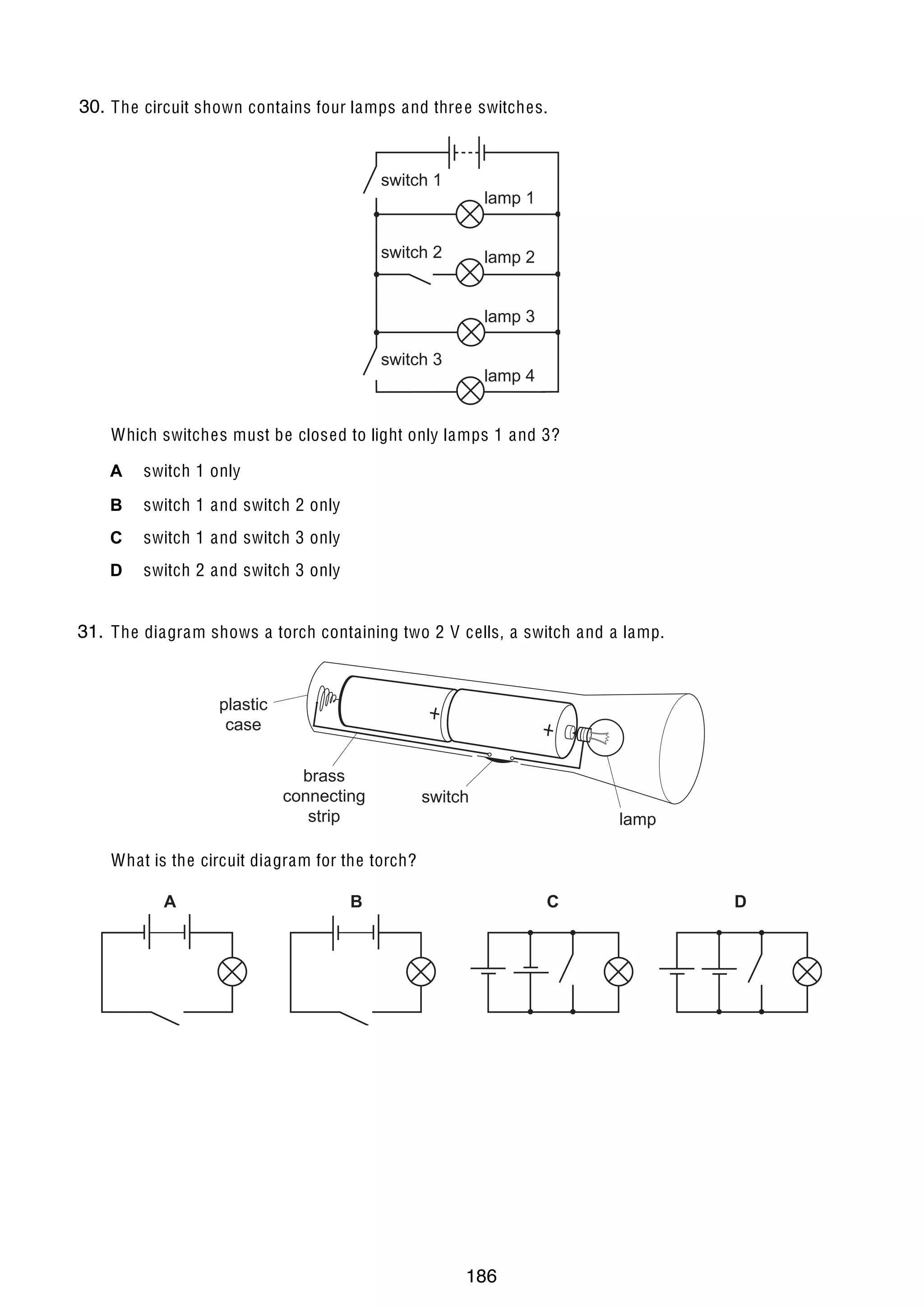 15

30.
32 The circuit shown contains four lamps and thre e switches.

switch 1

lamp 1

switch 2

lamp 2
lamp 3

switch 3

lamp 4

Which switches must be closed to light only lamps 1 and 3?
A

switch 1 only

B

switch 1 and switch 2 only

C

switch 1 and switch 3 only

D

switch 2 and switch 3 only

31.
33 The diagram shows a torch containing two 2 V cells, a switch and a lamp.

plastic
case
brass
connecting
strip

switch
lamp

What is the circuit diagram for the torch?
A

U C L E S 2004

B

C

0625/01/M/J/04

186

D

[Turn over

 