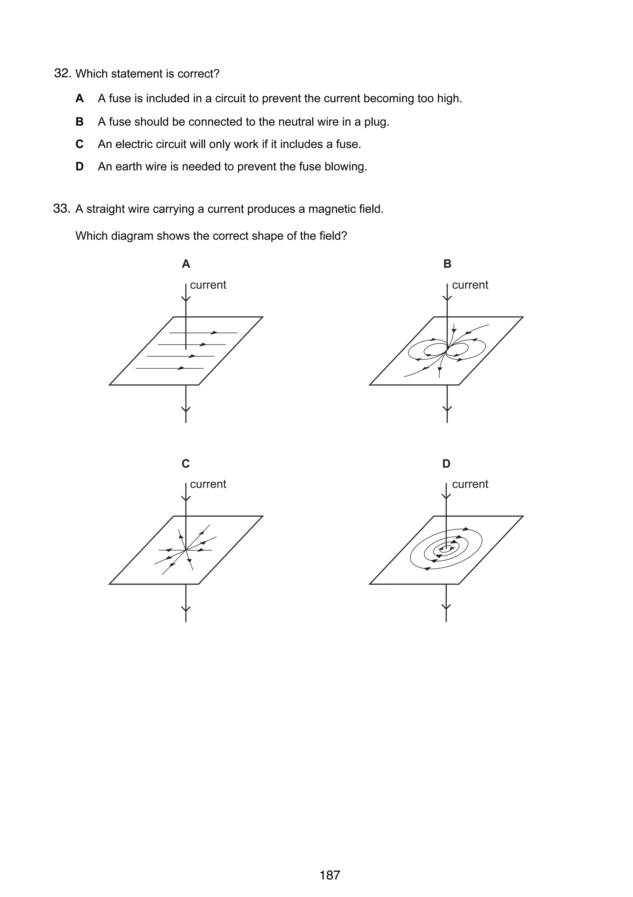 16

32.
34 Which statement is correct?
A

A fuse is included in a circuit to prevent the current becoming too high.

B

A fuse should be connected to the neutral wire in a plug.

C

An electric circuit will only work if it includes a fuse.

D

An earth wire is needed to prevent the fuse blowing.

33.
35 A straight wire carrying a current produces a magnetic field.
Which diagram shows the correct shape of the field?

A

B

current

current

C

D
current

© UCLES 2004

current

0625/01/M/J/04

187

 