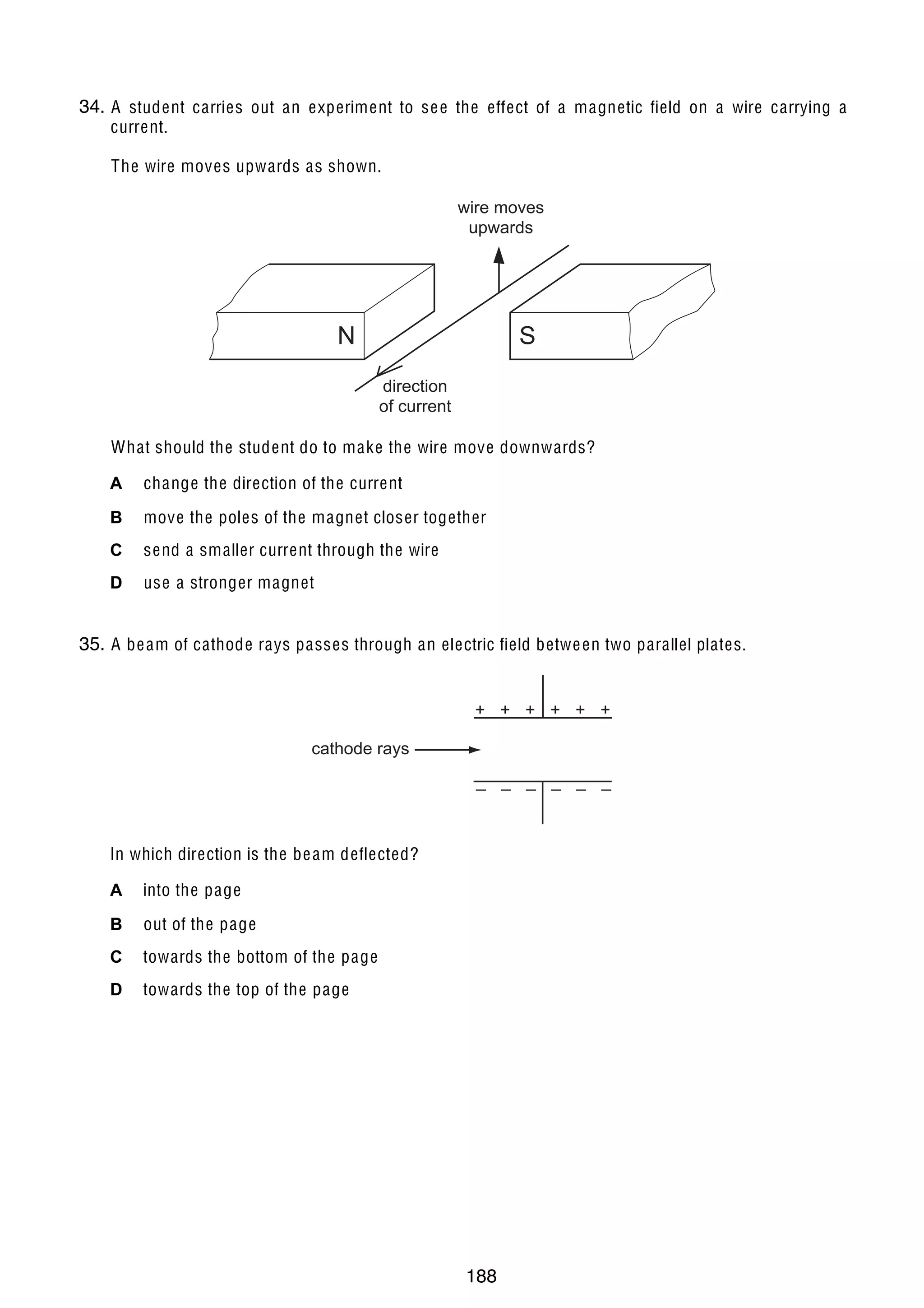 17

34.
36 A student carries out an experiment to se e the effect of a magnetic field on a wire carrying a
current.
The wire moves upwards as shown.
wire moves
upwards

N

S
direction
of current

What should the student do to make the wire move downwards?
A

change the direction of the current

B

move the poles of the magnet closer together

C

send a smaller current through the wire

D

use a stronger magnet

35.
37 A be am of cathode rays passes through an electric field betwe en two parallel plates.
+ + + + + +
cathode rays
_ _ _ _ _ _

In which direction is the be am deflected?
A

into the page

B

out of the page

C

towards the bottom of the page

D

towards the top of the page

U C L E S 2004

0625/01/M/J/04

188

[Turn over

 