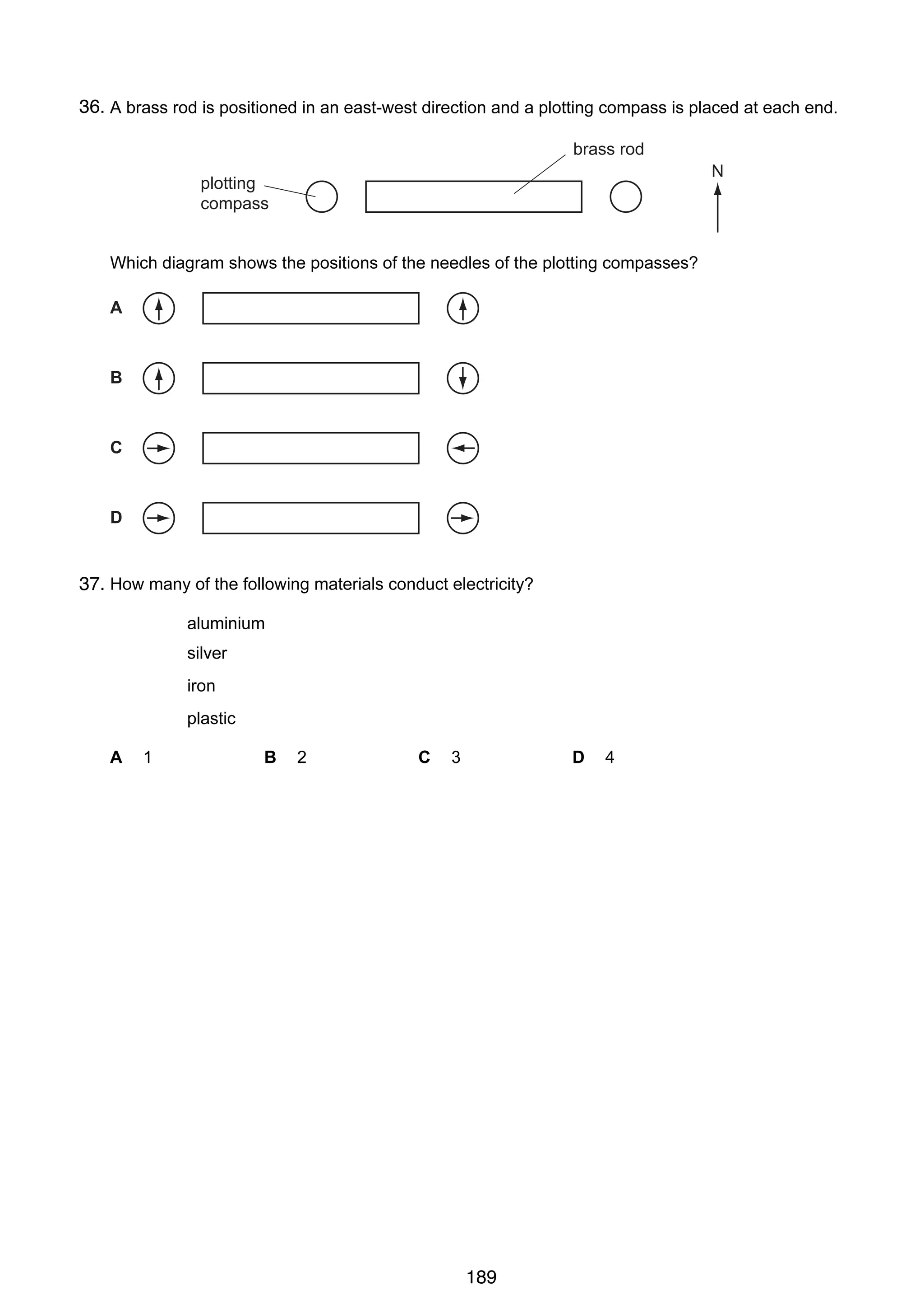 12

36.
27 A brass rod is positioned in an east-west direction and a plotting compass is placed at each end.
brass rod
N

plotting
compass

Which diagram shows the positions of the needles of the plotting compasses?
A

B

C

D

28 How many of the following materials conduct electricity?
37.
aluminium
silver
iron
plastic
A

1

© UCLES 2005

B

2

C

3

D

0625/01/M/J/05

189

4

 