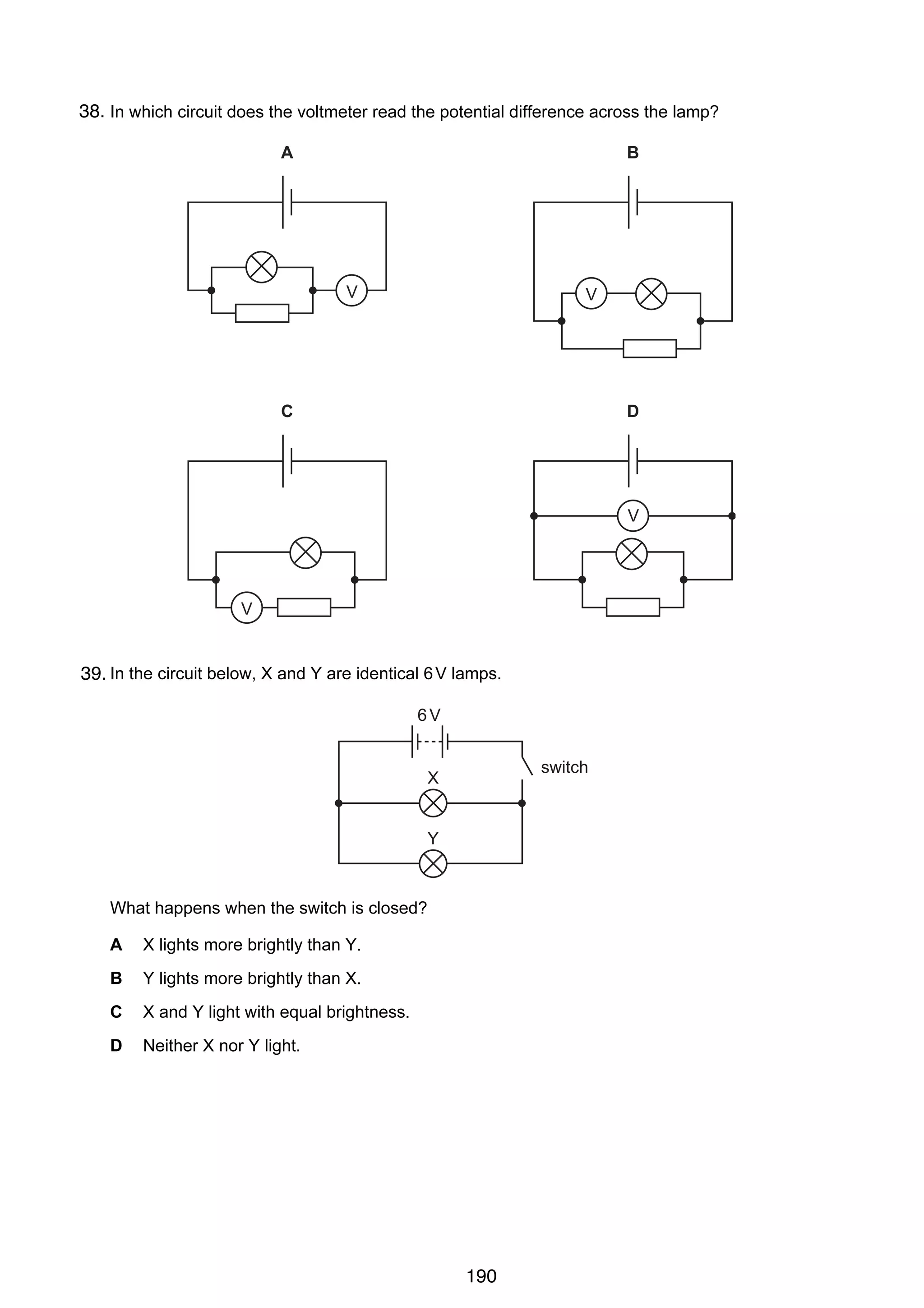 13

38.
29 In which circuit does the voltmeter read the potential difference across the lamp?
A

B

V

V

C

D

V

V

30 In the circuit below, X and Y are identical 6 V lamps.
39.
6V
switch

X

Y

What happens when the switch is closed?
A

X lights more brightly than Y.

B

Y lights more brightly than X.

C

X and Y light with equal brightness.

D

Neither X nor Y light.

© UCLES 2005

0625/01/M/J/05

190

[Turn over

 