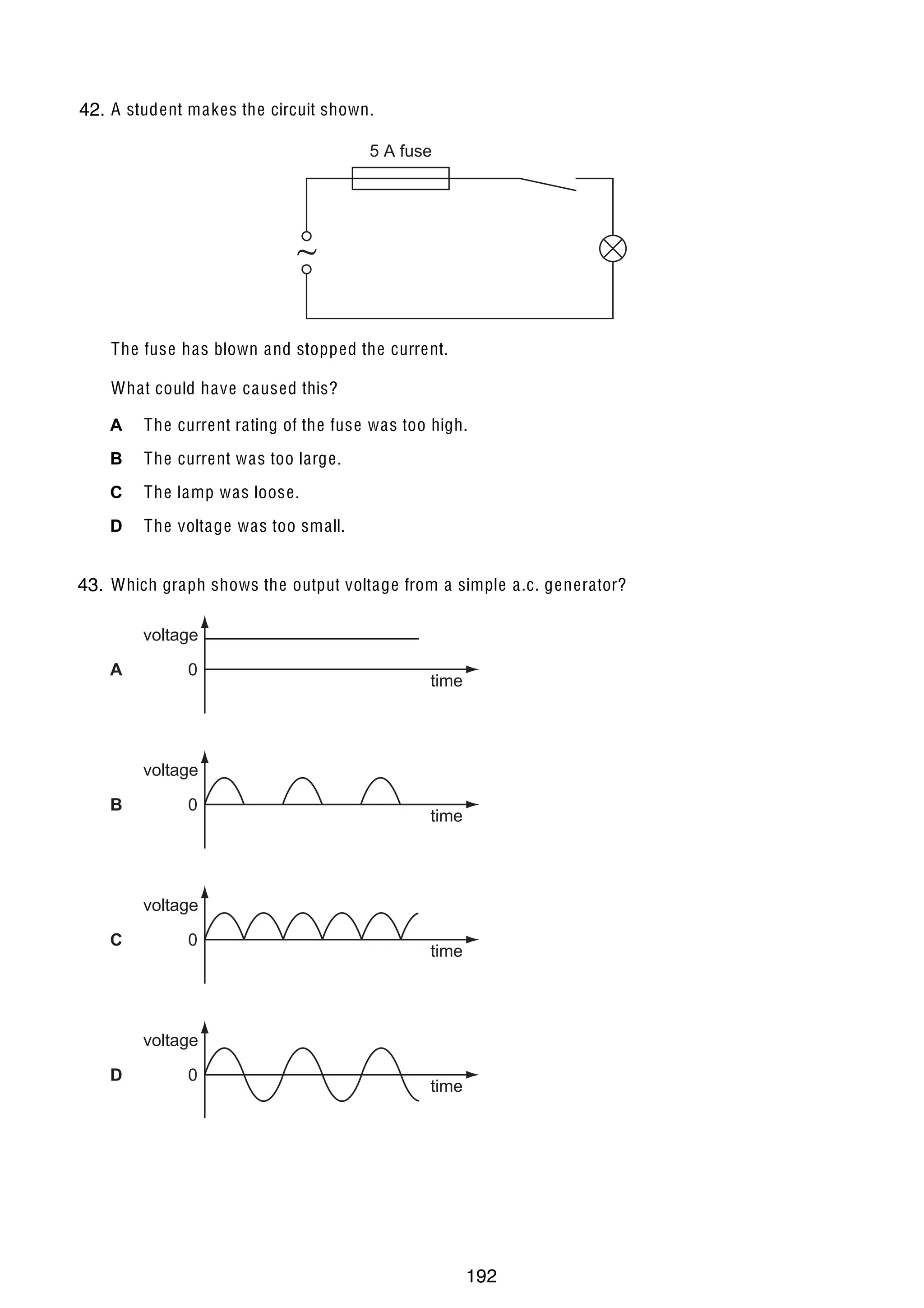 15
33 A student makes the circuit shown.
42.
5 A fuse

The fuse has blown and stopped the current.
What could have caused this?
A

The current rating of the fuse was too high.

B

The current was too large.

C

The lamp was loose.

D

The voltage was too small.

34 Which graph shows the output voltage from a simple a.c. generator?
43.

voltage
A

0

time

voltage
B

0

time

voltage
C

0

time

voltage
D

© UCLES 2005

0

time

0625/01/M/J/05

192

[Turn over

 
