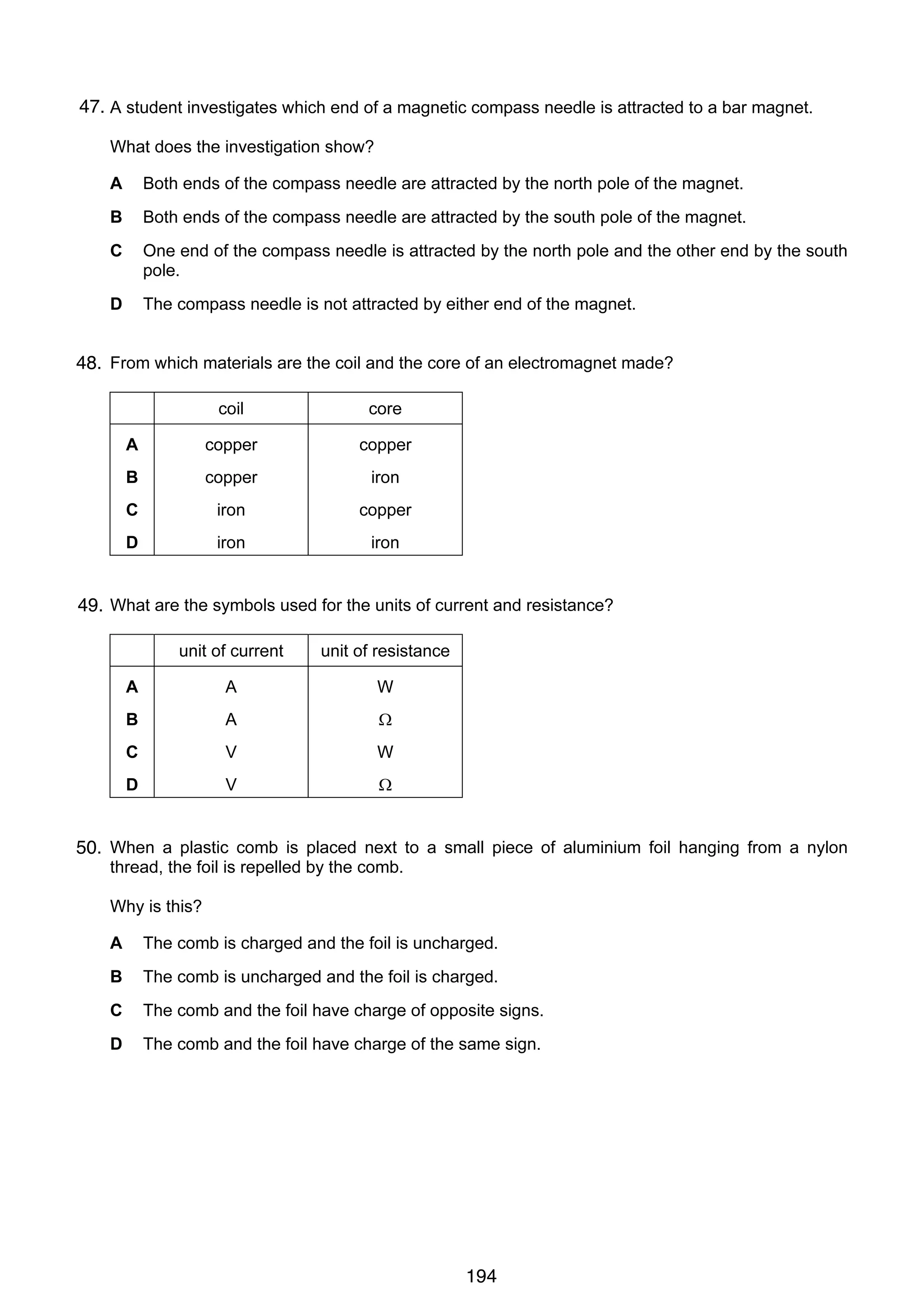 11

47.
26 A student investigates which end of a magnetic compass needle is attracted to a bar magnet.
What does the investigation show?
A

Both ends of the compass needle are attracted by the north pole of the magnet.

B

Both ends of the compass needle are attracted by the south pole of the magnet.

C

One end of the compass needle is attracted by the north pole and the other end by the south
pole.

D

The compass needle is not attracted by either end of the magnet.

27
48. From which materials are the coil and the core of an electromagnet made?
coil

core

A

copper

copper

B

copper

iron

C

iron

copper

D

iron

iron

28 What are the symbols used for the units of current and resistance?
49.
unit of current

unit of resistance

A

A

W

B

A

Ω

C

V

W

D

V

Ω

29
50. When a plastic comb is placed next to a small piece of aluminium foil hanging from a nylon
thread, the foil is repelled by the comb.
Why is this?
A

The comb is charged and the foil is uncharged.

B

The comb is uncharged and the foil is charged.

C

The comb and the foil have charge of opposite signs.

D

The comb and the foil have charge of the same sign.

© UCLES 2006

0625/01/M/J/06

194

[Turn over

 