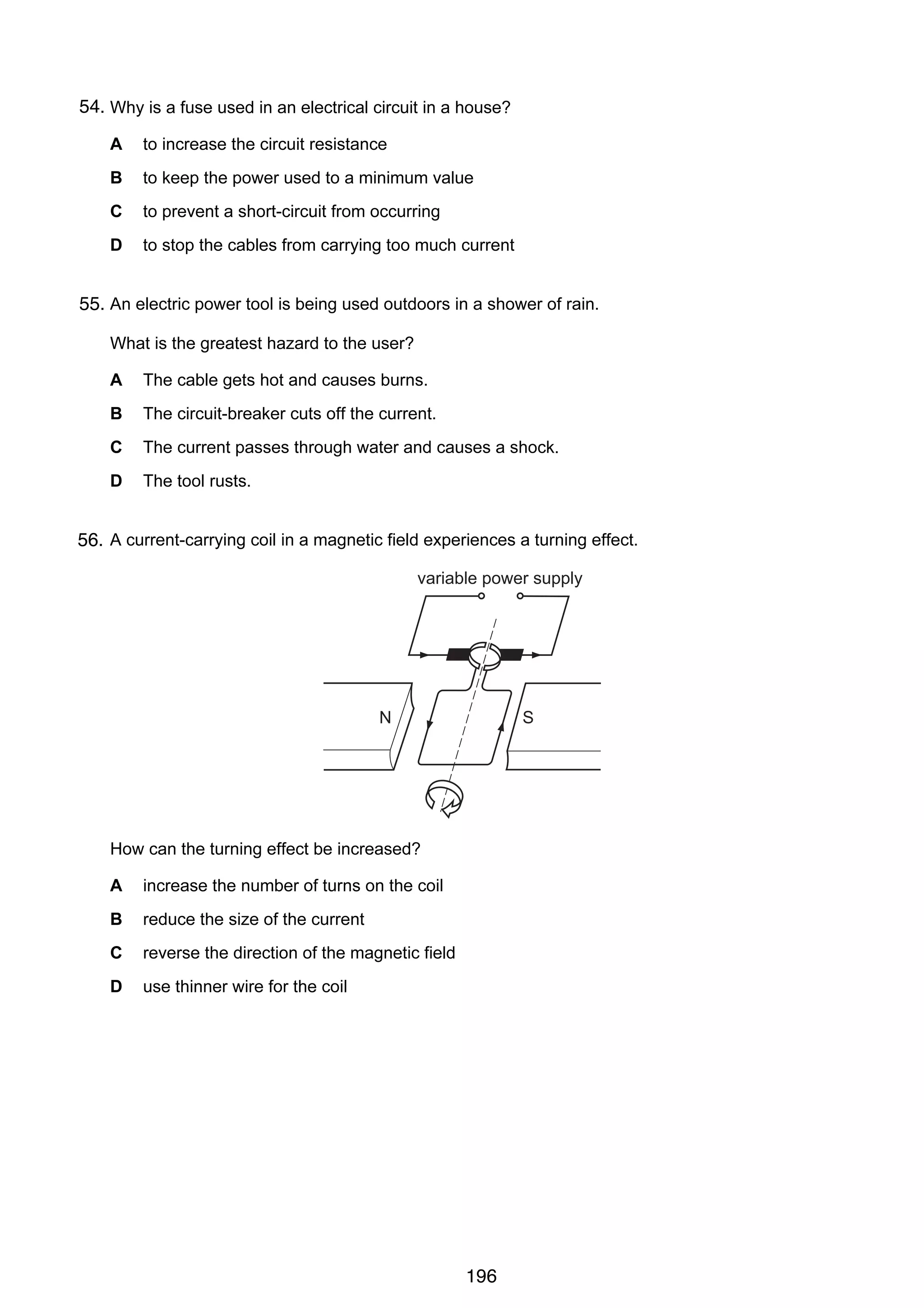 13

54.
33 Why is a fuse used in an electrical circuit in a house?
A

to increase the circuit resistance

B

to keep the power used to a minimum value

C

to prevent a short-circuit from occurring

D

to stop the cables from carrying too much current

34 An electric power tool is being used outdoors in a shower of rain.
55.
What is the greatest hazard to the user?
A

The cable gets hot and causes burns.

B

The circuit-breaker cuts off the current.

C

The current passes through water and causes a shock.

D

The tool rusts.

35 A current-carrying coil in a magnetic field experiences a turning effect.
56.

variable power supply

N

S

How can the turning effect be increased?
A

increase the number of turns on the coil

B

reduce the size of the current

C

reverse the direction of the magnetic field

D

use thinner wire for the coil

© U C L E S 2006

0625/01/M/J/06

196

[Turn over

 