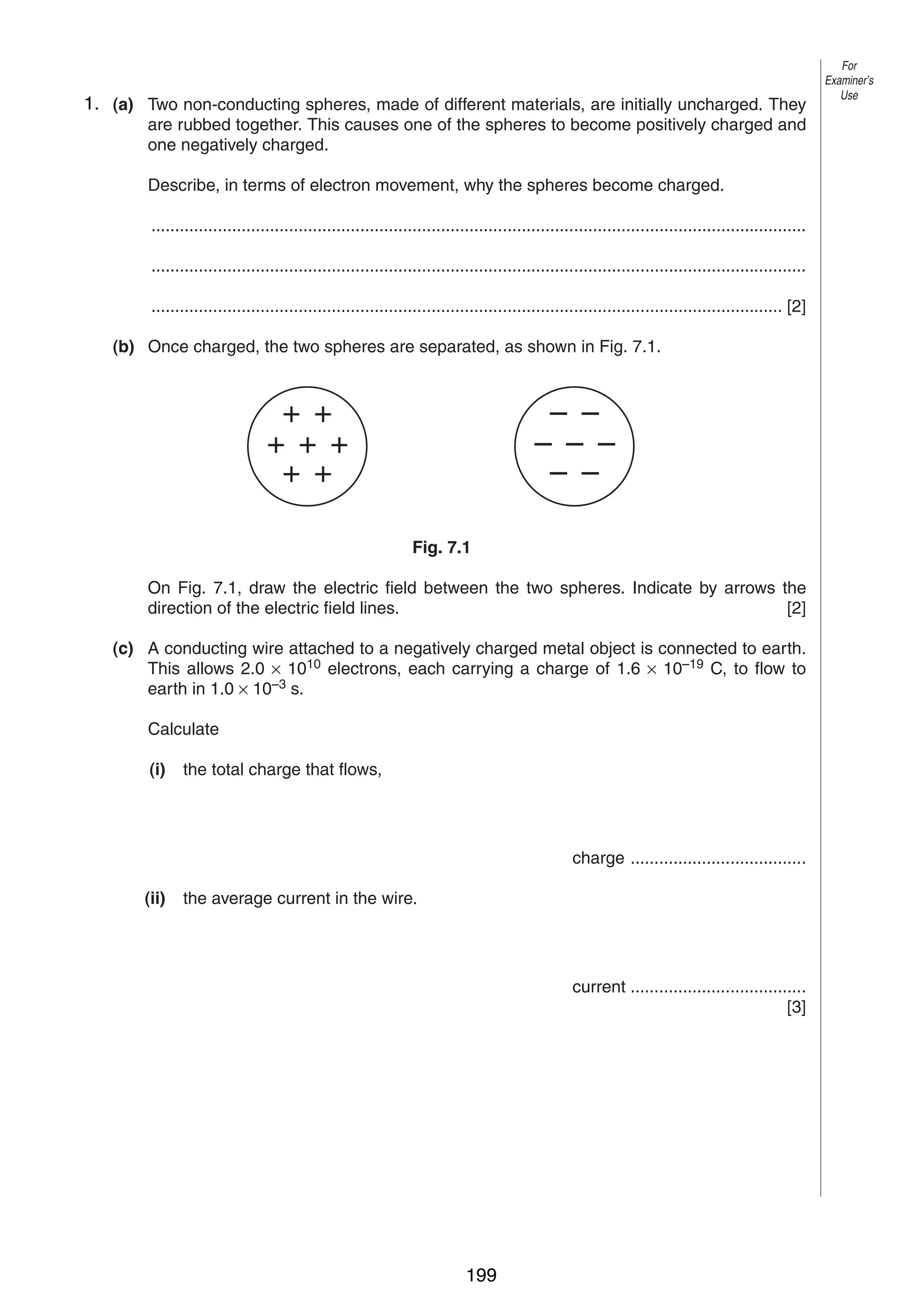 9
71. (a) Two non-conducting spheres, made of different materials, are initially uncharged. They
are rubbed together. This causes one of the spheres to become positively charged and
one negatively charged.

For
Examiner’s
Use

Describe, in terms of electron movement, why the spheres become charged.
..........................................................................................................................................
..........................................................................................................................................
..................................................................................................................................... [2]
(b) Once charged, the two spheres are separated, as shown in Fig. 7.1.

+ +
+ + +
+ +

– –
– – –
– –
Fig. 7.1

On Fig. 7.1, draw the electric field between the two spheres. Indicate by arrows the
direction of the electric field lines.
[2]
(c) A conducting wire attached to a negatively charged metal object is connected to earth.
This allows 2.0 × 1010 electrons, each carrying a charge of 1.6 × 10–19 C, to flow to
earth in 1.0 × 10–3 s.
Calculate
(i)

the total charge that flows,

charge .....................................
(ii)

the average current in the wire.

current .....................................
[3]

0625/3/M/J/02

199

[Turn over

 