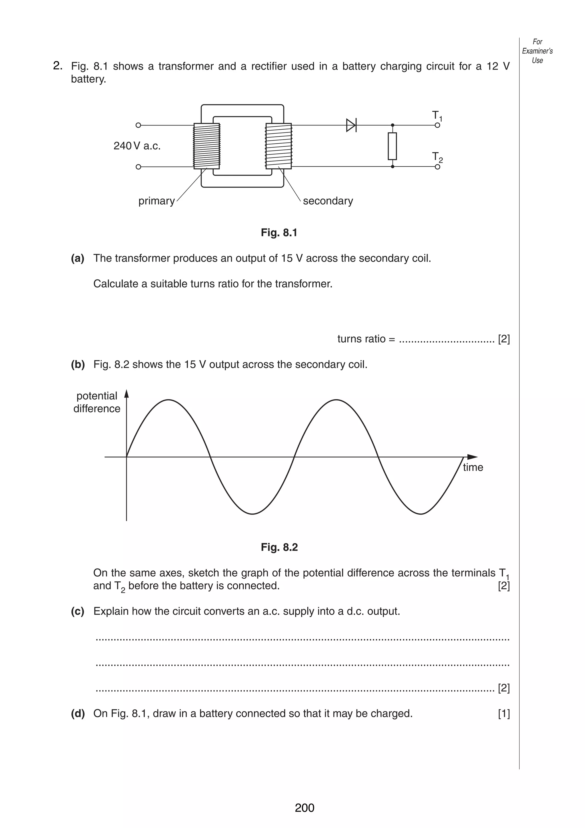 10
82. Fig. 8.1 shows a transformer and a rectifier used in a battery charging circuit for a 12 V
battery.
T1
240 V a.c.

T2

primary

secondary
Fig. 8.1

(a) The transformer produces an output of 15 V across the secondary coil.
Calculate a suitable turns ratio for the transformer.

turns ratio = ................................ [2]
(b) Fig. 8.2 shows the 15 V output across the secondary coil.
potential
difference

time

Fig. 8.2
On the same axes, sketch the graph of the potential difference across the terminals T1
and T2 before the battery is connected.
[2]
(c) Explain how the circuit converts an a.c. supply into a d.c. output.
..........................................................................................................................................
..........................................................................................................................................
..................................................................................................................................... [2]
(d) On Fig. 8.1, draw in a battery connected so that it may be charged.

0625/3/M/J/02

200

[1]

For
Examiner’s
Use

 