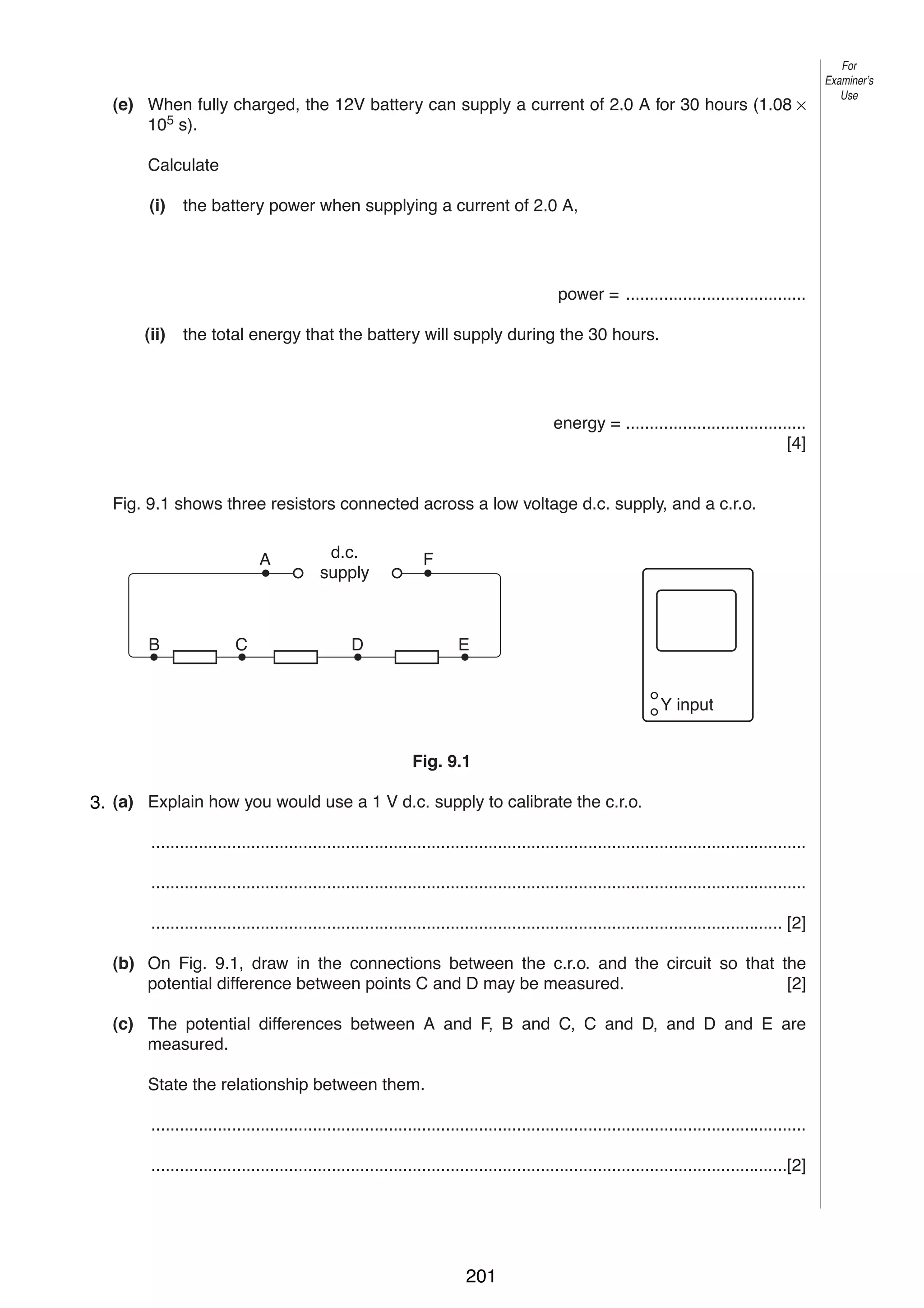 11
(e) When fully charged, the 12V battery can supply a current of 2.0 A for 30 hours (1.08 ×
105 s).

For
Examiner’s
Use

Calculate
(i)

the battery power when supplying a current of 2.0 A,

power = ......................................
(ii)

the total energy that the battery will supply during the 30 hours.

energy = ......................................
[4]

9

Fig. 9.1 shows three resistors connected across a low voltage d.c. supply, and a c.r.o.
A

B

C

d.c.
supply

F

D

E

Y input
Fig. 9.1

3. (a) Explain how you would use a 1 V d.c. supply to calibrate the c.r.o.
..........................................................................................................................................
..........................................................................................................................................
..................................................................................................................................... [2]
(b) On Fig. 9.1, draw in the connections between the c.r.o. and the circuit so that the
potential difference between points C and D may be measured.
[2]
(c) The potential differences between A and F, B and C, C and D, and D and E are
measured.
State the relationship between them.
..........................................................................................................................................
......................................................................................................................................[2]

0625/3/M/J/02

201

[Turn over

 