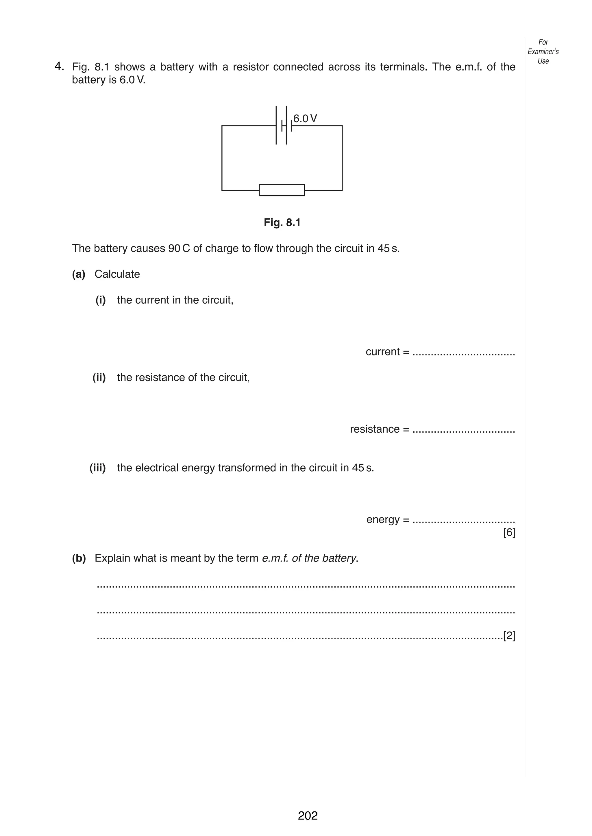 9
84. Fig. 8.1 shows a battery with a resistor connected across its terminals. The e.m.f. of the
battery is 6.0 V.

For
Examiner’s
Use

6.0 V

Fig. 8.1
The battery causes 90 C of charge to flow through the circuit in 45 s.
(a) Calculate
(i)

the current in the circuit,

current = ..................................
(ii)

the resistance of the circuit,

resistance = ..................................

(iii)

the electrical energy transformed in the circuit in 45 s.

energy = ..................................
[6]
(b) Explain what is meant by the term e.m.f. of the battery.
..........................................................................................................................................
..........................................................................................................................................
......................................................................................................................................[2]

0625/3/M/J/03

202

[Turn over

 