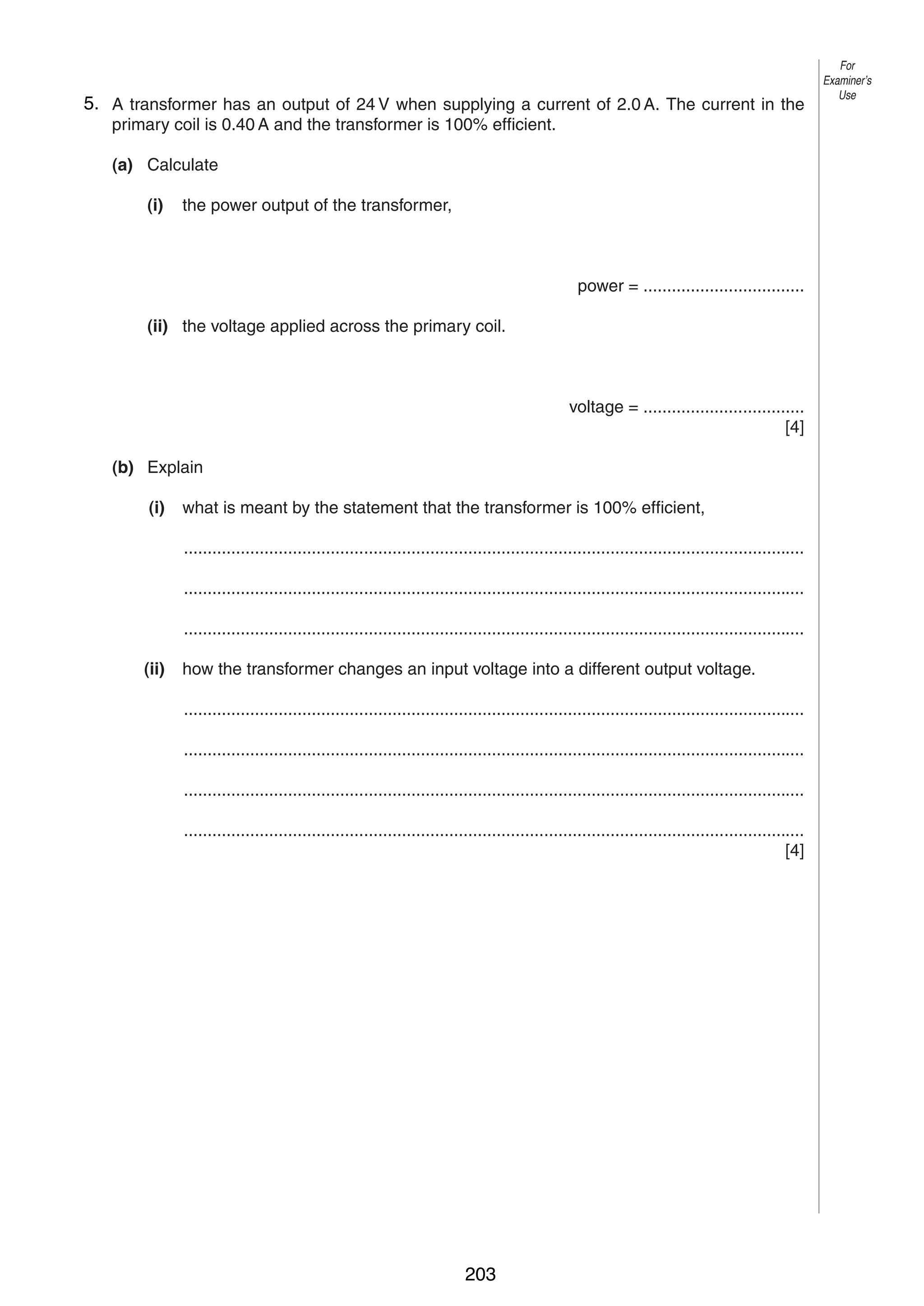 10
95. A transformer has an output of 24 V when supplying a current of 2.0 A. The current in the
primary coil is 0.40 A and the transformer is 100% efficient.
(a) Calculate
(i)

the power output of the transformer,

power = ..................................
(ii) the voltage applied across the primary coil.

voltage = ..................................
[4]
(b) Explain
(i)

what is meant by the statement that the transformer is 100% efficient,
...................................................................................................................................
...................................................................................................................................
...................................................................................................................................

(ii)

how the transformer changes an input voltage into a different output voltage.
...................................................................................................................................
...................................................................................................................................
...................................................................................................................................
...................................................................................................................................
[4]

0625/3/M/J/03

203

For
Examiner’s
Use

 