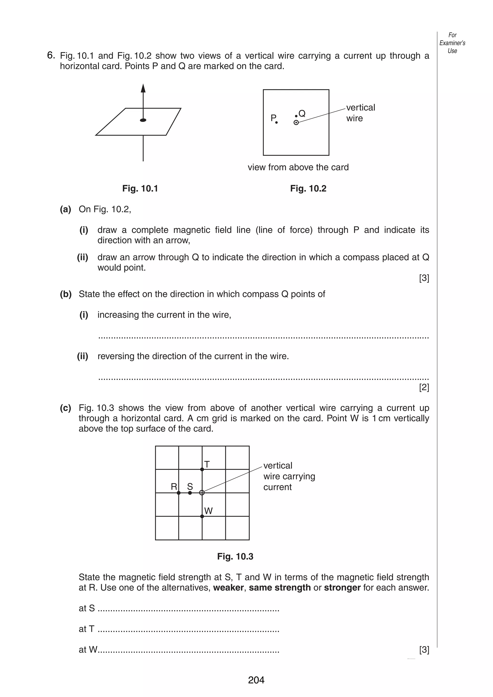 11

6.
10 Fig. 10.1 and Fig. 10.2 show two views of a vertical wire carrying a current up through a
horizontal card. Points P and Q are marked on the card.

P

Q

For
Examiner’s
Use

vertical
wire

view from above the card
Fig. 10.1

Fig. 10.2

(a) On Fig. 10.2,
(i)

draw a complete magnetic field line (line of force) through P and indicate its
direction with an arrow,

(ii)

draw an arrow through Q to indicate the direction in which a compass placed at Q
would point.
[3]

(b) State the effect on the direction in which compass Q points of
(i)

increasing the current in the wire,
...................................................................................................................................

(ii)

reversing the direction of the current in the wire.
...................................................................................................................................
[2]

(c) Fig. 10.3 shows the view from above of another vertical wire carrying a current up
through a horizontal card. A cm grid is marked on the card. Point W is 1 cm vertically
above the top surface of the card.

T
R

vertical
wire carrying
current

S
W

Fig. 10.3
State the magnetic field strength at S, T and W in terms of the magnetic field strength
at R. Use one of the alternatives, weaker, same strength or stronger for each answer.
at S ........................................................................
at T ........................................................................
at W........................................................................
0625/3/M/J/03

204

[3]
[Turn over

 