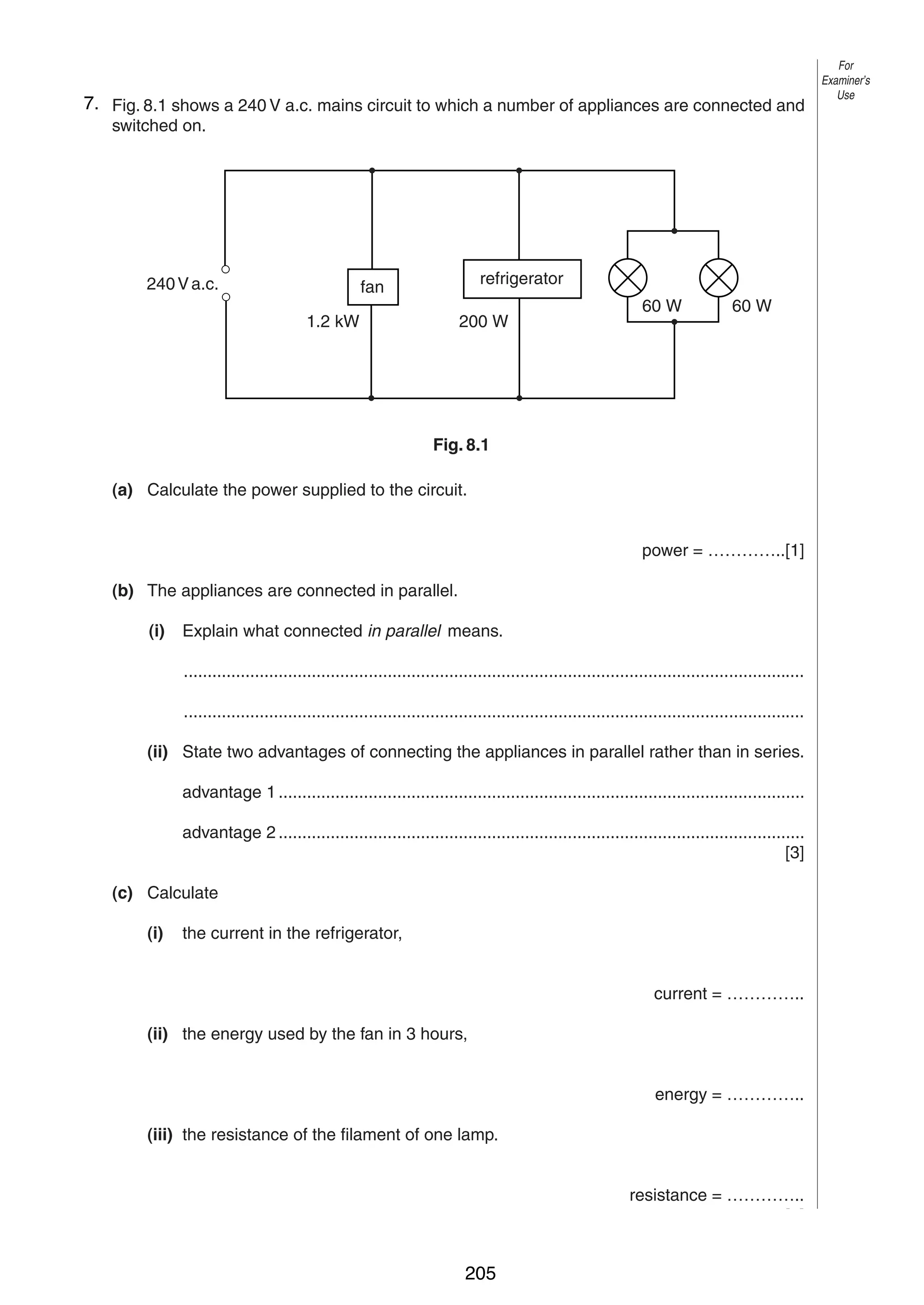 10
87. Fig. 8.1 shows a 240 V a.c. mains circuit to which a number of appliances are connected and
switched on.

240 V a.c.

refrigerator

fan
1.2 kW

200 W

60 W

60 W

Fig. 8.1
(a) Calculate the power supplied to the circuit.
power = …………..[1]
(b) The appliances are connected in parallel.
(i)

Explain what connected in parallel means.
...................................................................................................................................
...................................................................................................................................

(ii) State two advantages of connecting the appliances in parallel rather than in series.
advantage 1 ...............................................................................................................
advantage 2 ...............................................................................................................
[3]
(c) Calculate
(i)

the current in the refrigerator,
current = …………..

(ii) the energy used by the fan in 3 hours,
energy = …………..
(iii) the resistance of the filament of one lamp.
resistance = …………..
[7]
© UCLES 2004

0625/03 M/J/04

205

For
Examiner’s
Use

 