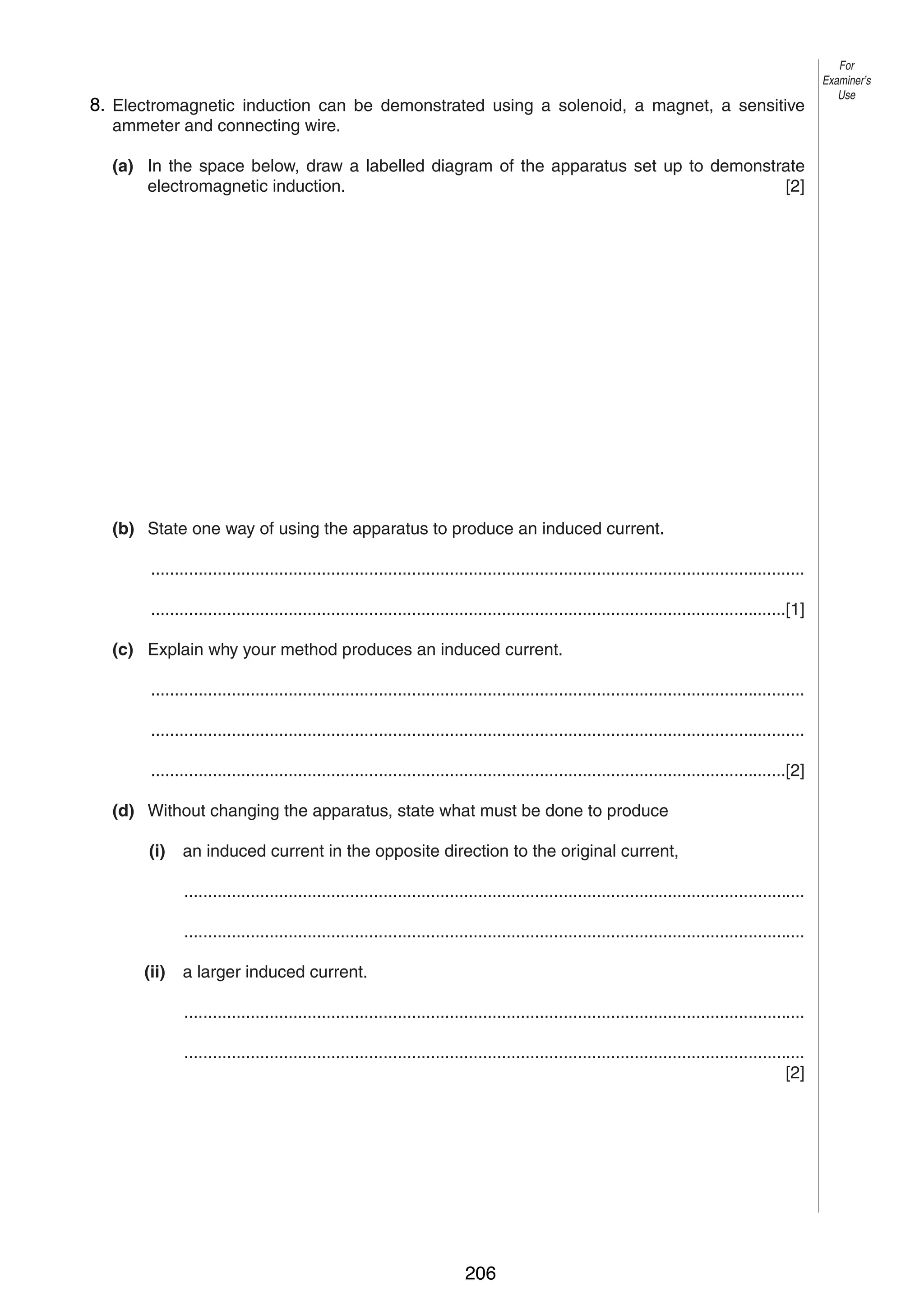 11
9 8. Electromagnetic induction can be demonstrated using a solenoid, a magnet, a sensitive
ammeter and connecting wire.

For
Examiner’s
Use

(a) In the space below, draw a labelled diagram of the apparatus set up to demonstrate
electromagnetic induction.
[2]

(b) State one way of using the apparatus to produce an induced current.
..........................................................................................................................................
......................................................................................................................................[1]
(c) Explain why your method produces an induced current.
..........................................................................................................................................
..........................................................................................................................................
......................................................................................................................................[2]
(d) Without changing the apparatus, state what must be done to produce
(i)

an induced current in the opposite direction to the original current,
...................................................................................................................................
...................................................................................................................................

(ii)

a larger induced current.
...................................................................................................................................
...................................................................................................................................
[2]

© UCLES 2004

0625/03 M/J/04

206

[Turn over

 