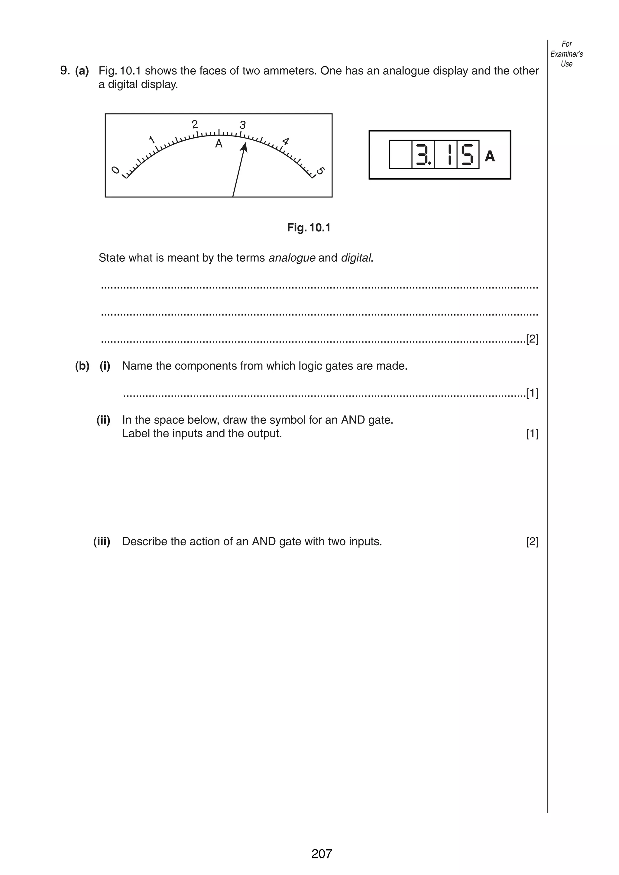 12

9.
10 (a) Fig. 10.1 shows the faces of two ammeters. One has an analogue display and the other
a digital display.
3

2

A

4

A
5

0

1

Fig. 10.1
State what is meant by the terms analogue and digital.
..........................................................................................................................................
..........................................................................................................................................
......................................................................................................................................[2]
(b) (i)

Name the components from which logic gates are made.
...............................................................................................................................[1]

(ii)

(iii)

© UCLES 2004

In the space below, draw the symbol for an AND gate.
Label the inputs and the output.

[1]

Describe the action of an AND gate with two inputs.

[2]

0625/03 M/J/04

207

For
Examiner’s
Use

 