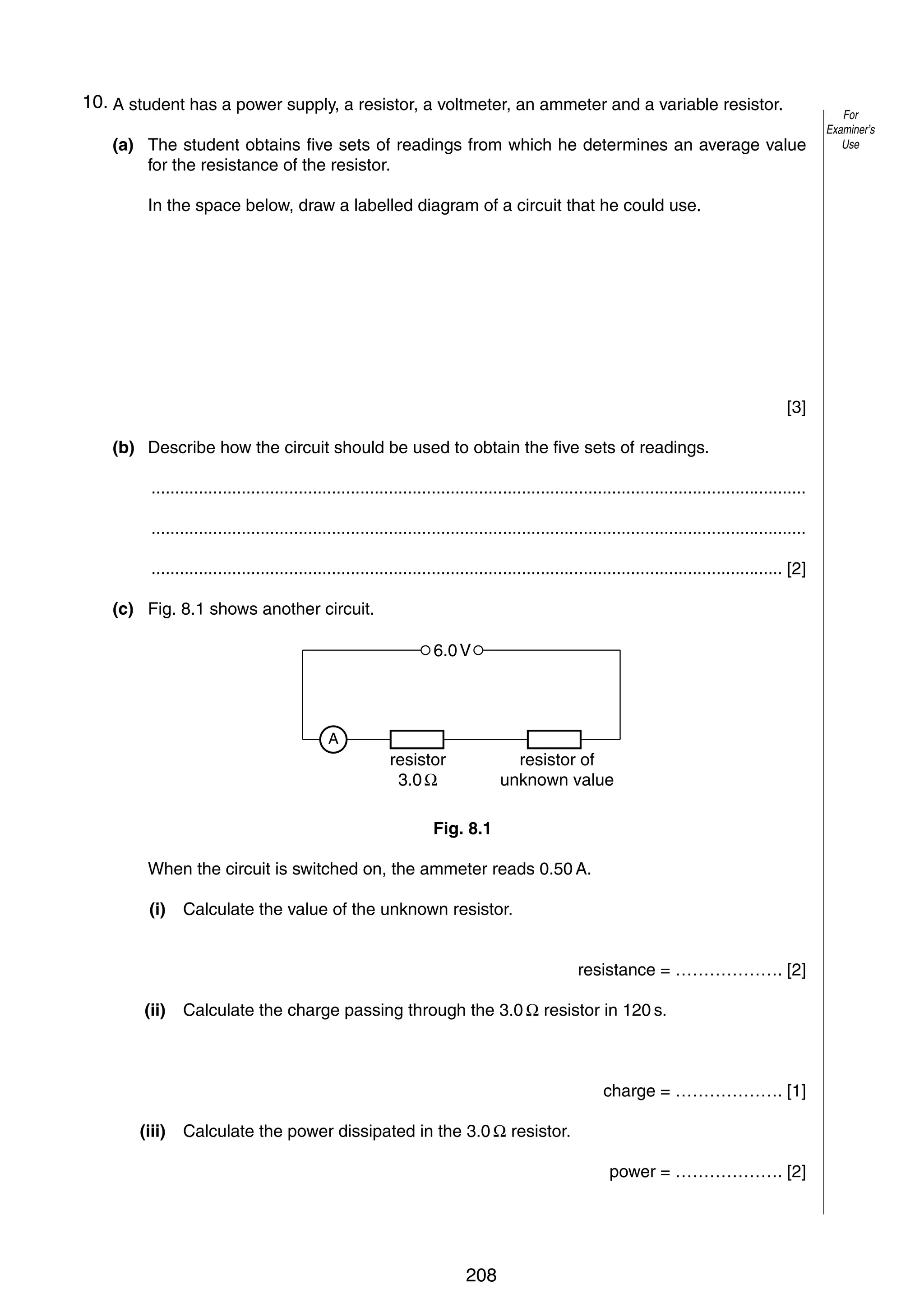11

10. A student has a power supply, a resistor, a voltmeter, an ammeter and a variable resistor.
8
(a) The student obtains five sets of readings from which he determines an average value
for the resistance of the resistor.
In the space below, draw a labelled diagram of a circuit that he could use.

[3]
(b) Describe how the circuit should be used to obtain the five sets of readings.
..........................................................................................................................................
..........................................................................................................................................
..................................................................................................................................... [2]
(c) Fig. 8.1 shows another circuit.
6.0 V

A

resistor
3.0 Ω

resistor of
unknown value

Fig. 8.1
When the circuit is switched on, the ammeter reads 0.50 A.
(i)

Calculate the value of the unknown resistor.
resistance = ………………. [2]

(ii)

Calculate the charge passing through the 3.0 Ω resistor in 120 s.

charge = ………………. [1]
(iii)

Calculate the power dissipated in the 3.0 Ω resistor.
power = ………………. [2]

© UCLES 2005

0625/03/M/J/05

208

[Turn over

For
Examiner’s
Use

 