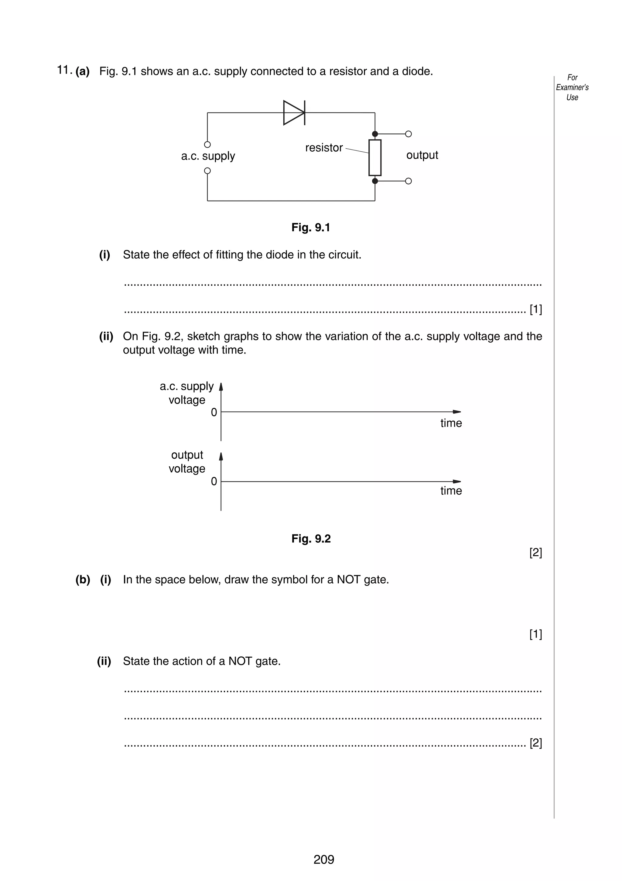12
911. (a) Fig. 9.1 shows an a.c. supply connected to a resistor and a diode.

a.c. supply

resistor

For
Examiner’s
Use

output

Fig. 9.1
(i)

State the effect of fitting the diode in the circuit.
...................................................................................................................................
.............................................................................................................................. [1]

(ii) On Fig. 9.2, sketch graphs to show the variation of the a.c. supply voltage and the
output voltage with time.
a.c. supply
voltage
0

output
voltage

time

0

time

Fig. 9.2
[2]
(b) (i)

In the space below, draw the symbol for a NOT gate.

[1]
(ii)

State the action of a NOT gate.
...................................................................................................................................
...................................................................................................................................
.............................................................................................................................. [2]

© UCLES 2005

0625/03/M/J/05

209

 